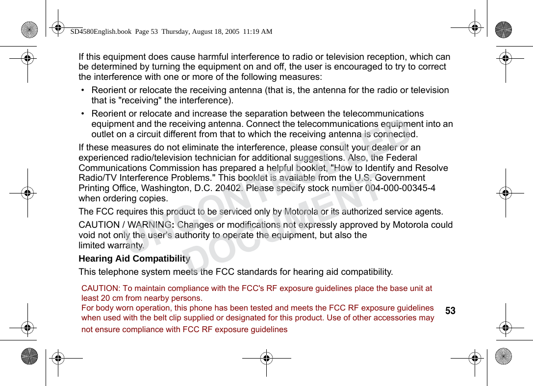 53 If this equipment does cause harmful interference to radio or television reception, which can be determined by turning the equipment on and off, the user is encouraged to try to correct the interference with one or more of the following measures:• Reorient or relocate the receiving antenna (that is, the antenna for the radio or television that is "receiving" the interference).• Reorient or relocate and increase the separation between the telecommunications equipment and the receiving antenna. Connect the telecommunications equipment into an outlet on a circuit different from that to which the receiving antenna is connected.If these measures do not eliminate the interference, please consult your dealer or an experienced radio/television technician for additional suggestions. Also, the Federal Communications Commission has prepared a helpful booklet, "How to Identify and Resolve Radio/TV Interference Problems." This booklet is available from the U.S. Government Printing Office, Washington, D.C. 20402. Please specify stock number 004-000-00345-4 when ordering copies.The FCC requires this product to be serviced only by Motorola or its authorized service agents. CAUTION / WARNING: Changes or modifications not expressly approved by Motorola could void not only the user's authority to operate the equipment, but also the limited warranty.Hearing Aid CompatibilityThis telephone system meets the FCC standards for hearing aid compatibility.SD4580English.book Page 53 Thursday, August 18, 2005 11:19 AMUNCONTROLLEDDOCUMENTCAUTION: To maintain compliance with the FCC's RF exposure guidelines place the base unit atleast 20 cm from nearby persons.For body worn operation, this phone has been tested and meets the FCC RF exposure guidelineswhen used with the belt clip supplied or designated for this product. Use of other accessories maynot ensure compliance with FCC RF exposure guidelines