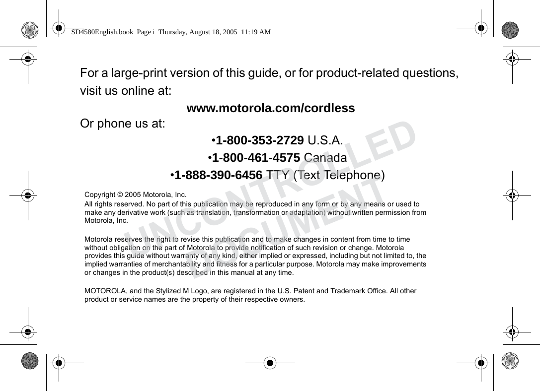 For a large-print version of this guide, or for product-related questions, visit us online at:www.motorola.com/cordlessOr phone us at:•1-800-353-2729 U.S.A.•1-800-461-4575 Canada•1-888-390-6456 TTY (Text Telephone)Copyright © 2005 Motorola, Inc. All rights reserved. No part of this publication may be reproduced in any form or by any means or used to make any derivative work (such as translation, transformation or adaptation) without written permission from Motorola, Inc.Motorola reserves the right to revise this publication and to make changes in content from time to time without obligation on the part of Motorola to provide notification of such revision or change. Motorola provides this guide without warranty of any kind, either implied or expressed, including but not limited to, the implied warranties of merchantability and fitness for a particular purpose. Motorola may make improvements or changes in the product(s) described in this manual at any time.MOTOROLA, and the Stylized M Logo, are registered in the U.S. Patent and Trademark Office. All other product or service names are the property of their respective owners.SD4580English.book Page i Thursday, August 18, 2005 11:19 AMUNCONTROLLEDDOCUMENT