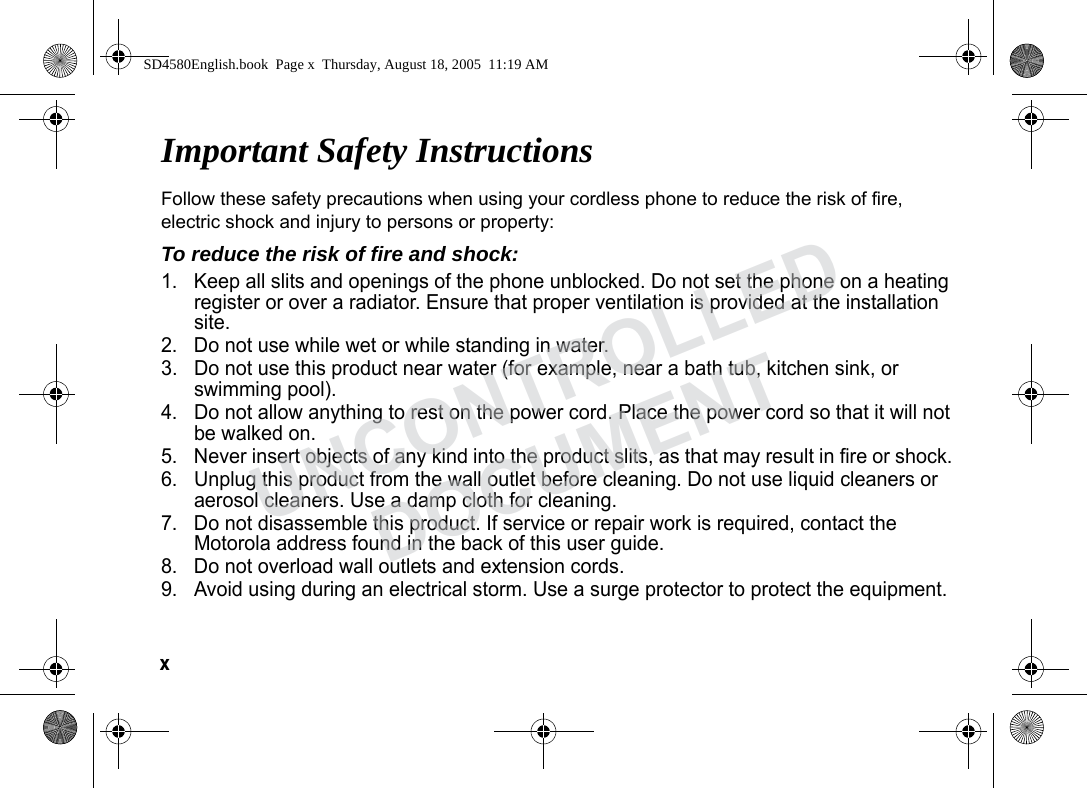 x Important Safety InstructionsFollow these safety precautions when using your cordless phone to reduce the risk of fire, electric shock and injury to persons or property: To reduce the risk of fire and shock:1. Keep all slits and openings of the phone unblocked. Do not set the phone on a heating register or over a radiator. Ensure that proper ventilation is provided at the installation site. 2. Do not use while wet or while standing in water. 3. Do not use this product near water (for example, near a bath tub, kitchen sink, or swimming pool). 4. Do not allow anything to rest on the power cord. Place the power cord so that it will not be walked on. 5. Never insert objects of any kind into the product slits, as that may result in fire or shock. 6. Unplug this product from the wall outlet before cleaning. Do not use liquid cleaners or aerosol cleaners. Use a damp cloth for cleaning. 7. Do not disassemble this product. If service or repair work is required, contact the Motorola address found in the back of this user guide. 8. Do not overload wall outlets and extension cords. 9. Avoid using during an electrical storm. Use a surge protector to protect the equipment. SD4580English.book Page x Thursday, August 18, 2005 11:19 AMUNCONTROLLEDDOCUMENT