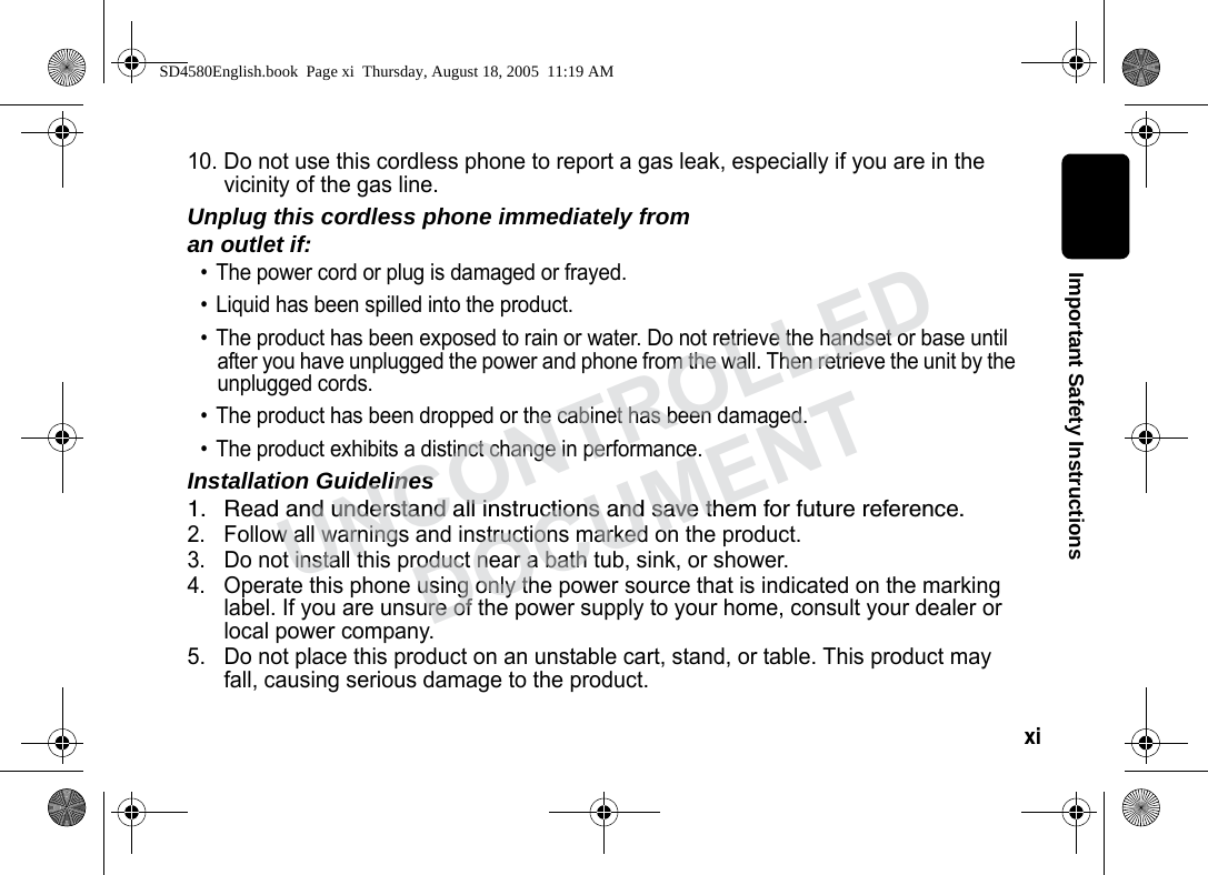 xi Important Safety Instructions10. Do not use this cordless phone to report a gas leak, especially if you are in the vicinity of the gas line.Unplug this cordless phone immediately from an outlet if:• The power cord or plug is damaged or frayed. • Liquid has been spilled into the product. • The product has been exposed to rain or water. Do not retrieve the handset or base until after you have unplugged the power and phone from the wall. Then retrieve the unit by the unplugged cords. • The product has been dropped or the cabinet has been damaged. • The product exhibits a distinct change in performance. Installation Guidelines1. Read and understand all instructions and save them for future reference. 2. Follow all warnings and instructions marked on the product. 3. Do not install this product near a bath tub, sink, or shower. 4. Operate this phone using only the power source that is indicated on the marking label. If you are unsure of the power supply to your home, consult your dealer or local power company. 5. Do not place this product on an unstable cart, stand, or table. This product may fall, causing serious damage to the product. SD4580English.book Page xi Thursday, August 18, 2005 11:19 AMUNCONTROLLEDDOCUMENT