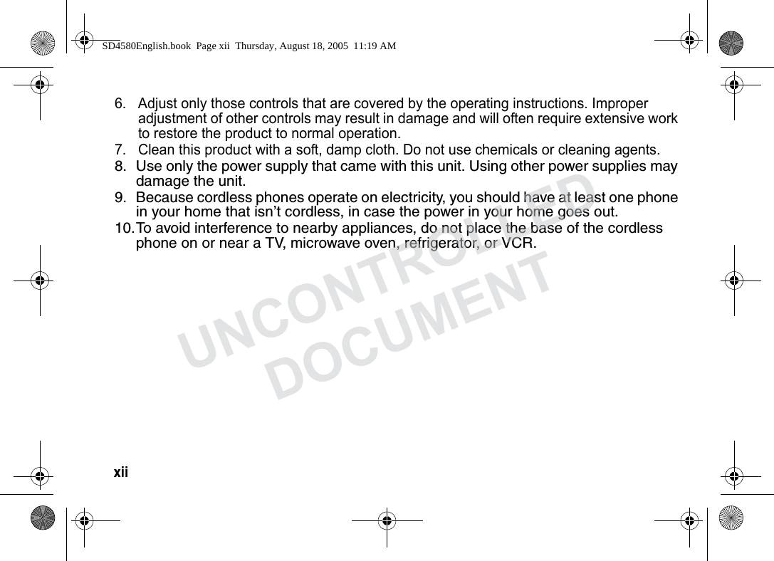 xii 6. Adjust only those controls that are covered by the operating instructions. Improper adjustment of other controls may result in damage and will often require extensive work to restore the product to normal operation. 7. Clean this product with a soft, damp cloth. Do not use chemicals or cleaning agents. 8. Use only the power supply that came with this unit. Using other power supplies may damage the unit.9. Because cordless phones operate on electricity, you should have at least one phone in your home that isn’t cordless, in case the power in your home goes out.10.To avoid interference to nearby appliances, do not place the base of the cordless phone on or near a TV, microwave oven, refrigerator, or VCR.SD4580English.book Page xii Thursday, August 18, 2005 11:19 AMUNCONTROLLEDDOCUMENT