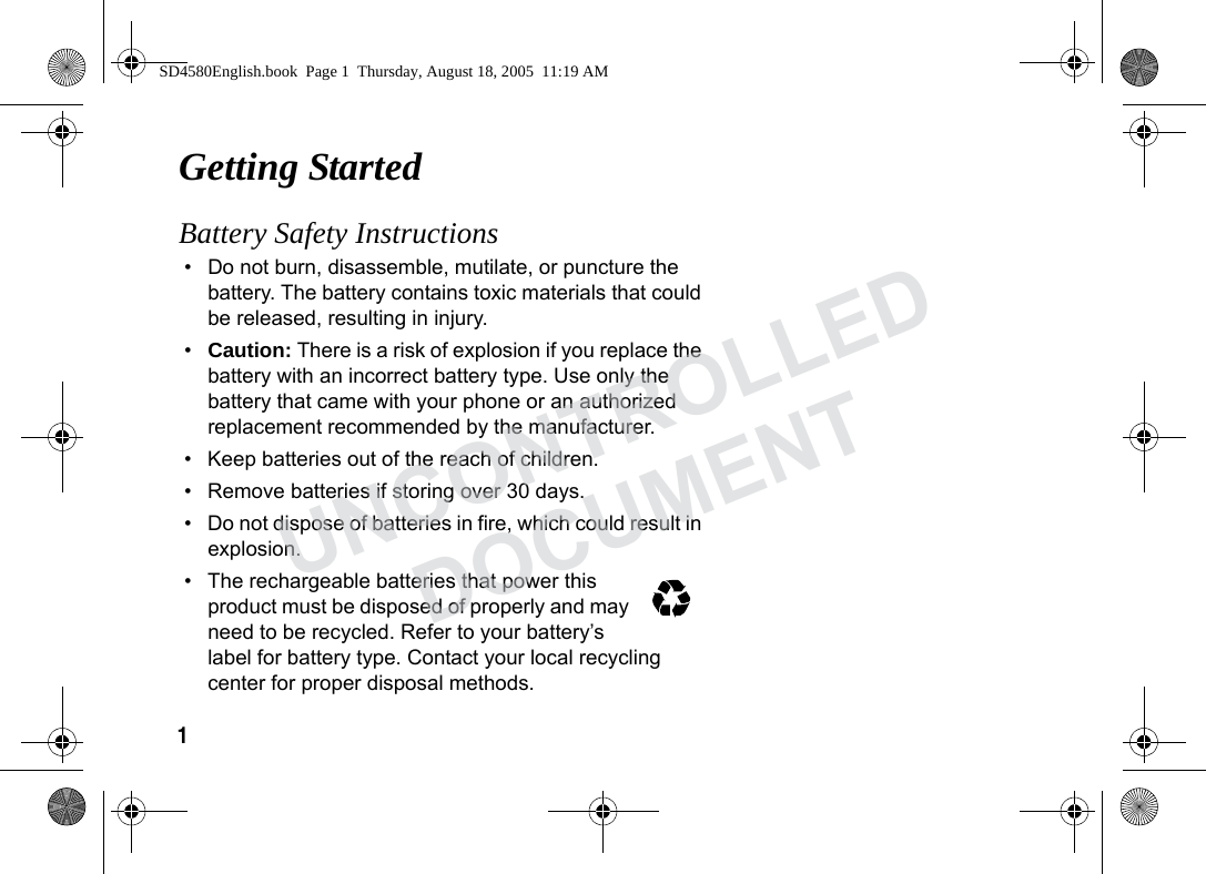 1 Getting StartedBattery Safety Instructions• Do not burn, disassemble, mutilate, or puncture the battery. The battery contains toxic materials that could be released, resulting in injury. •Caution: There is a risk of explosion if you replace the battery with an incorrect battery type. Use only the battery that came with your phone or an authorized replacement recommended by the manufacturer.• Keep batteries out of the reach of children. • Remove batteries if storing over 30 days. • Do not dispose of batteries in fire, which could result in explosion. • The rechargeable batteries that power this product must be disposed of properly and may need to be recycled. Refer to your battery’s label for battery type. Contact your local recycling center for proper disposal methods. SD4580English.book Page 1 Thursday, August 18, 2005 11:19 AMUNCONTROLLEDDOCUMENT
