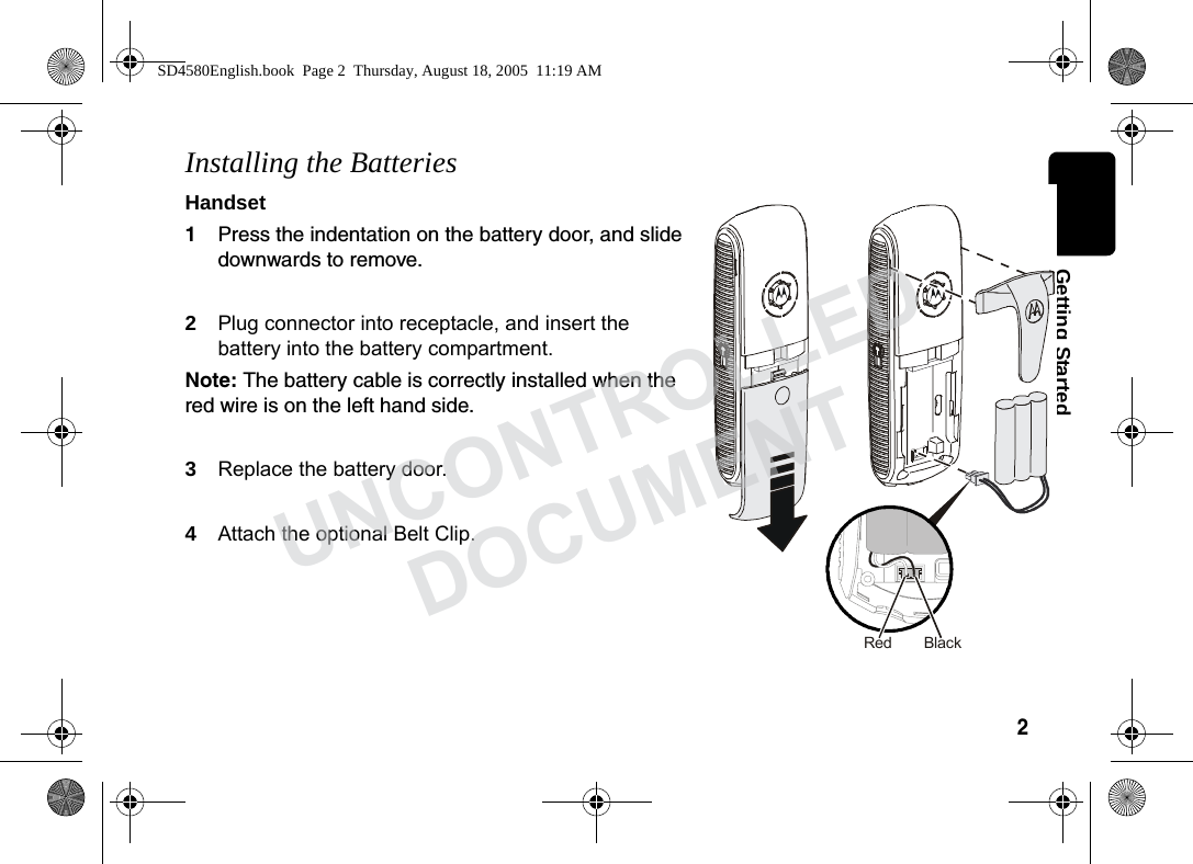 2 Getting StartedInstalling the BatteriesHandset1Press the indentation on the battery door, and slide downwards to remove. 2Plug connector into receptacle, and insert the battery into the battery compartment. Note: The battery cable is correctly installed when the red wire is on the left hand side.3Replace the battery door.4Attach the optional Belt Clip. BlackRedSD4580English.book Page 2 Thursday, August 18, 2005 11:19 AMUNCONTROLLEDDOCUMENT