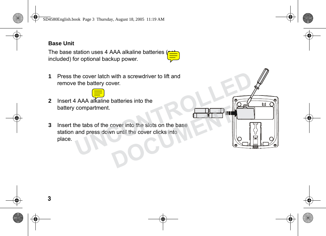 3 Base Unit The base station uses 4 AAA alkaline batteries (not included) for optional backup power.1Press the cover latch with a screwdriver to lift and remove the battery cover.2Insert 4 AAA alkaline batteries into the battery compartment.3Insert the tabs of the cover into the slots on the base station and press down until the cover clicks into place.SD4580English.book Page 3 Thursday, August 18, 2005 11:19 AMUNCONTROLLEDDOCUMENT