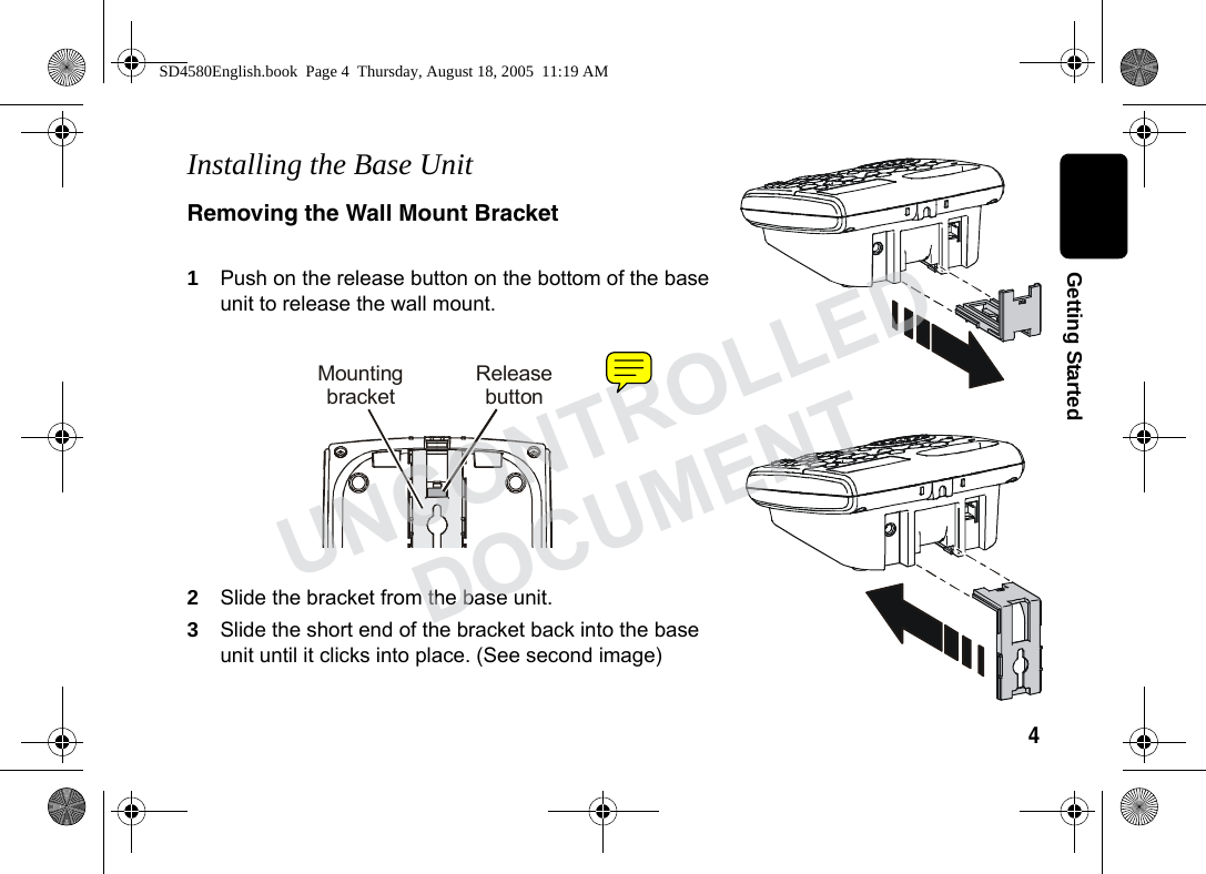 4 Getting StartedInstalling the Base UnitRemoving the Wall Mount Bracket1Push on the release button on the bottom of the base unit to release the wall mount.2Slide the bracket from the base unit.3Slide the short end of the bracket back into the base unit until it clicks into place. (See second image)ReleasebuttonMountingbracketSD4580English.book Page 4 Thursday, August 18, 2005 11:19 AMUNCONTROLLEDDOCUMENT