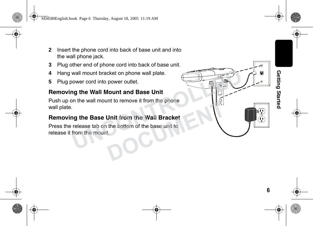 6 Getting Started2Insert the phone cord into back of base unit and into the wall phone jack.3Plug other end of phone cord into back of base unit.4Hang wall mount bracket on phone wall plate.5Plug power cord into power outlet.Removing the Wall Mount and Base UnitPush up on the wall mount to remove it from the phone wall plate.Removing the Base Unit from the Wall BracketPress the release tab on the bottom of the base unit to release it from the mount. SD4580English.book Page 6 Thursday, August 18, 2005 11:19 AMUNCONTROLLEDDOCUMENT
