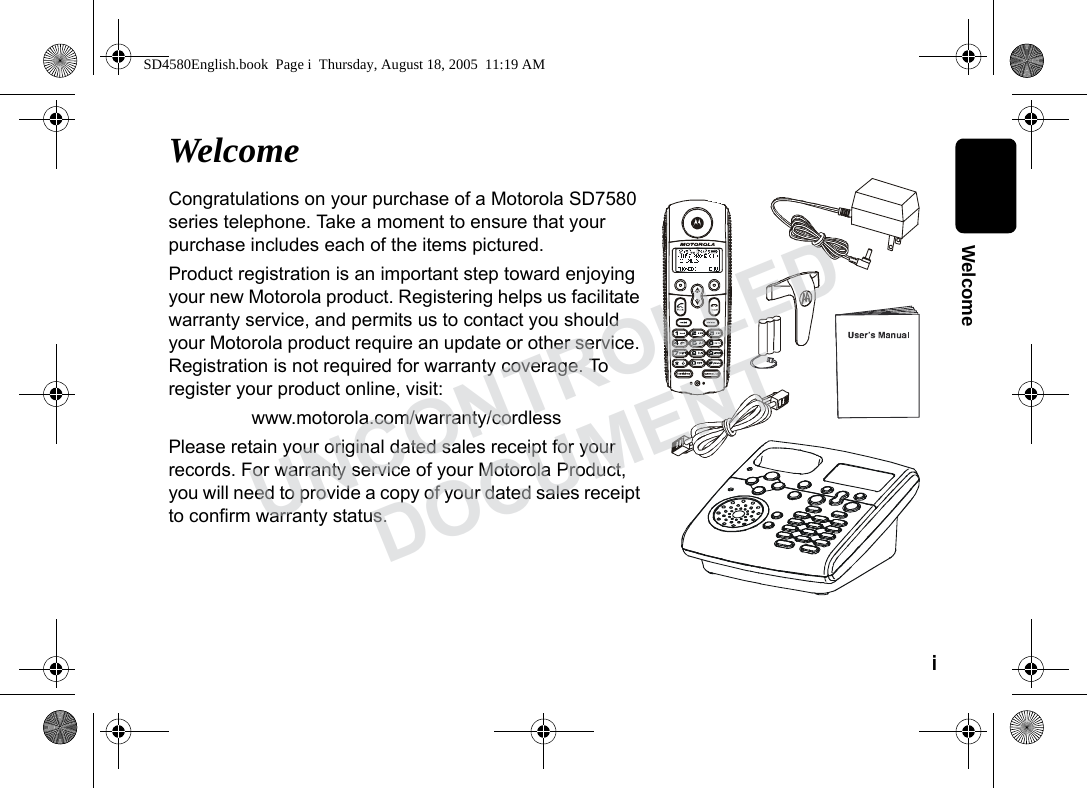 i WelcomeWelcomeCongratulations on your purchase of a Motorola SD7580 series telephone. Take a moment to ensure that your purchase includes each of the items pictured. Product registration is an important step toward enjoying your new Motorola product. Registering helps us facilitate warranty service, and permits us to contact you should your Motorola product require an update or other service. Registration is not required for warranty coverage. To register your product online, visit:www.motorola.com/warranty/cordlessPlease retain your original dated sales receipt for your records. For warranty service of your Motorola Product, you will need to provide a copy of your dated sales receipt to confirm warranty status. SD4580English.book Page i Thursday, August 18, 2005 11:19 AMUNCONTROLLEDDOCUMENT