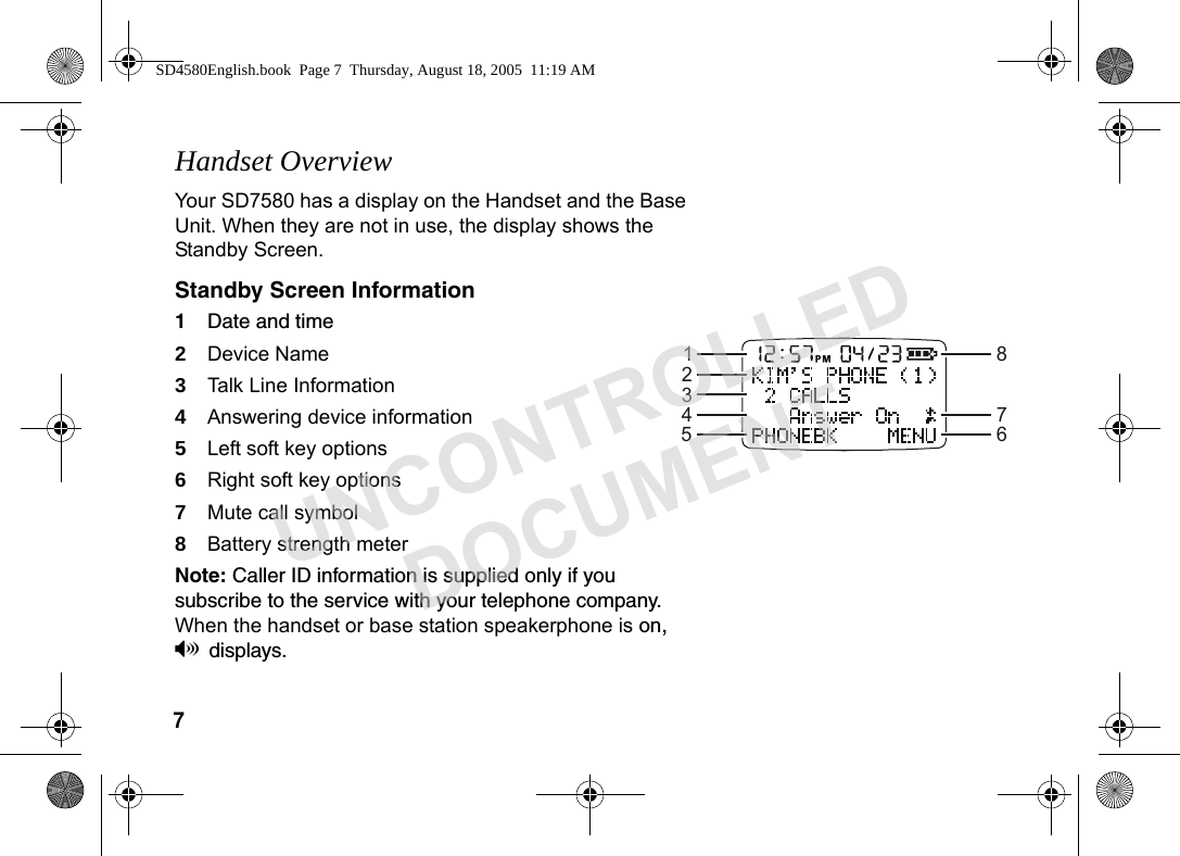 7 Handset OverviewYour SD7580 has a display on the Handset and the Base Unit. When they are not in use, the display shows the Standby Screen. Standby Screen Information1Date and time 2Device Name3Talk Line Information4Answering device information 5Left soft key options 6Right soft key options7Mute call symbol8Battery strength meterNote: Caller ID information is supplied only if you subscribe to the service with your telephone company. When the handset or base station speakerphone is on, Vdisplays. 12345867SD4580English.book Page 7 Thursday, August 18, 2005 11:19 AMUNCONTROLLEDDOCUMENT