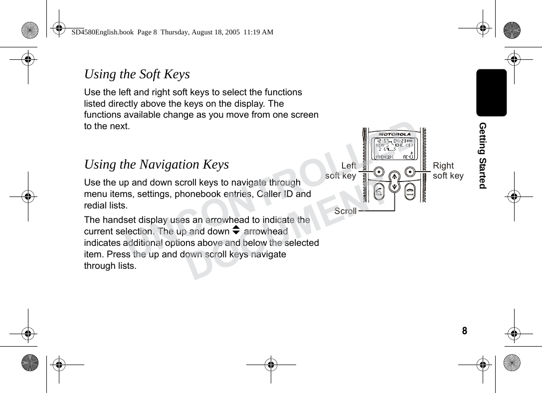 8 Getting StartedUsing the Soft KeysUse the left and right soft keys to select the functions listed directly above the keys on the display. The functions available change as you move from one screen to the next.Using the Navigation KeysUse the up and down scroll keys to navigate through menu items, settings, phonebook entries, Caller ID and redial lists. The handset display uses an arrowhead to indicate the current selection. The up and down b arrowhead indicates additional options above and below the selected item. Press the up and down scroll keys navigate through lists. Leftsoft key Rightsoft keyScrollSD4580English.book Page 8 Thursday, August 18, 2005 11:19 AMUNCONTROLLEDDOCUMENT
