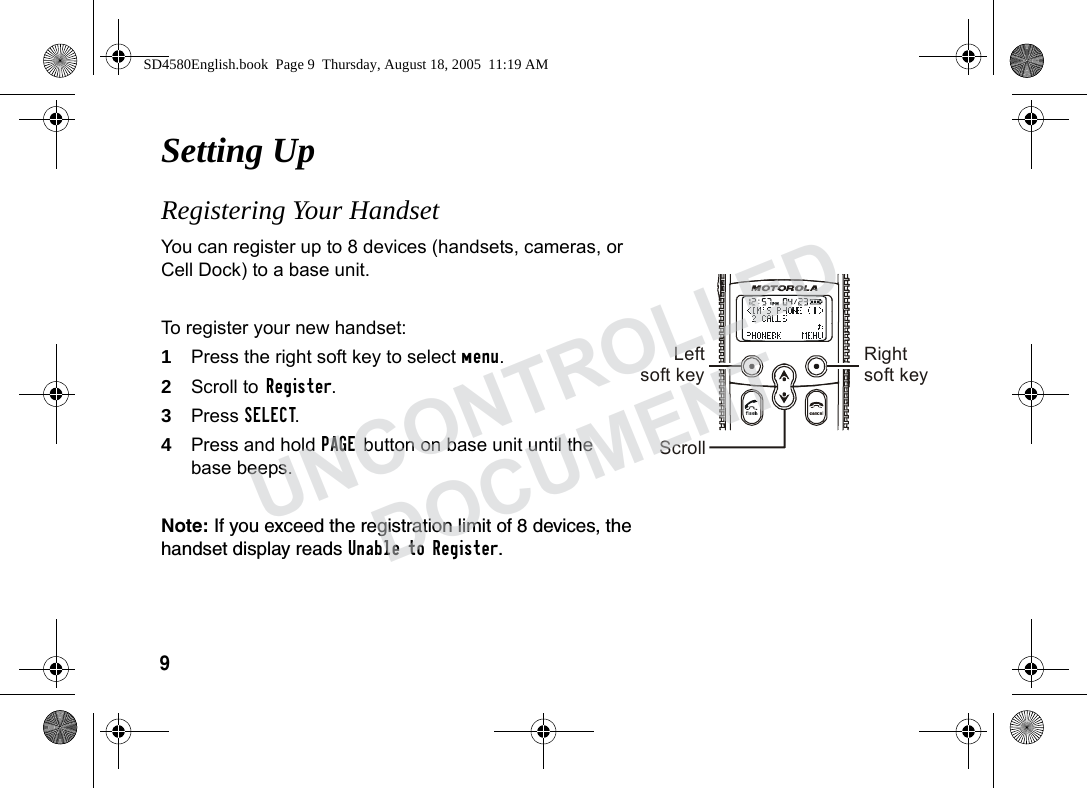 9Setting Up Registering Your Handset You can register up to 8 devices (handsets, cameras, or Cell Dock) to a base unit. To register your new handset:1Press the right soft key to select menu.2Scroll to Register.3Press SELECT. 4Press and hold PAGE button on base unit until the base beeps. Note: If you exceed the registration limit of 8 devices, the handset display reads Unable to Register. Leftsoft key Rightsoft keyScrollSD4580English.book Page 9 Thursday, August 18, 2005 11:19 AMUNCONTROLLEDDOCUMENT