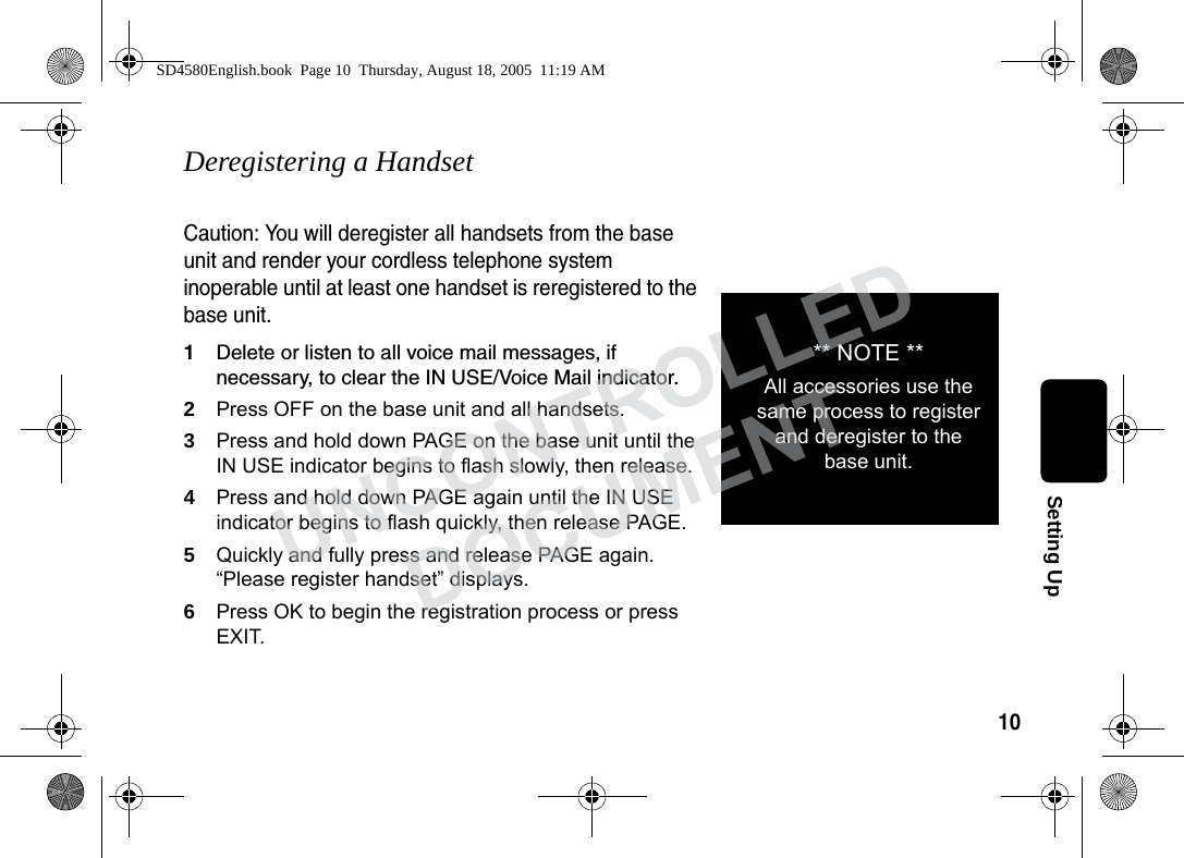 10Setting UpDeregistering a HandsetCaution: You will deregister all handsets from the base unit and render your cordless telephone system inoperable until at least one handset is reregistered to the base unit.1Delete or listen to all voice mail messages, if necessary, to clear the IN USE/Voice Mail indicator.2Press OFF on the base unit and all handsets.3Press and hold down PAGE on the base unit until the IN USE indicator begins to flash slowly, then release.4Press and hold down PAGE again until the IN USE indicator begins to flash quickly, then release PAGE.5Quickly and fully press and release PAGE again. “Please register handset” displays. 6Press OK to begin the registration process or press EXIT.** NOTE **All accessories use the same process to register and deregister to the base unit.SD4580English.book Page 10 Thursday, August 18, 2005 11:19 AMUNCONTROLLEDDOCUMENT