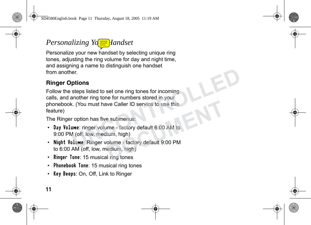 11Personalizing Your HandsetPersonalize your new handset by selecting unique ring tones, adjusting the ring volume for day and night time, and assigning a name to distinguish one handset from another. Ringer OptionsFollow the steps listed to set one ring tones for incoming calls, and another ring tone for numbers stored in your phonebook. (You must have Caller ID service to use this feature)The Ringer option has five submenus:•Day Volume: ringer volume - factory default 6:00 AM to 9:00 PM (off, low, medium, high)•Night Volume: Ringer volume - factory default 9:00 PM to 6:00 AM (off, low, medium, high)•Ringer Tone: 15 musical ring tones•Phonebook Tone: 15 musical ring tones•Key Beeps: On, Off, Link to Ringer SD4580English.book Page 11 Thursday, August 18, 2005 11:19 AMUNCONTROLLEDDOCUMENT