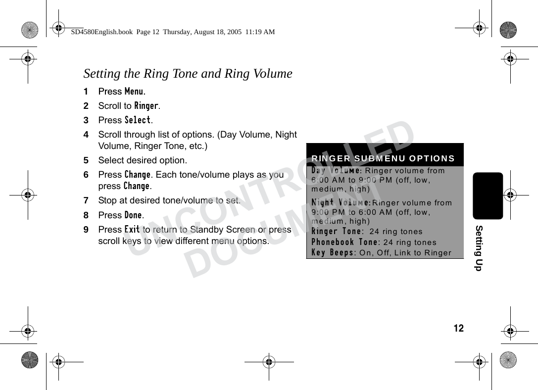12Setting UpSetting the Ring Tone and Ring Volume1Press Menu.2Scroll to Ringer. 3Press Select. 4Scroll through list of options. (Day Volume, Night Volume, Ringer Tone, etc.)5Select desired option.6Press Change. Each tone/volume plays as you press Change.7Stop at desired tone/volume to set.8Press Done.9Press Exit to return to Standby Screen or press scroll keys to view different menu options. RINGER SUBMENU OPTIONS Day Volume: Ringer volume from 6:00 AM to 9:00 PM (off, low, medium, high) Night Volume: Ringer volume from 9:00 PM to 6:00 AM (off, low, medium, high) Ringer Tone: 24 ring tones Phonebook Tone: 24 ring tones Key Beeps: On, Off, Link to Ringer SD4580English.book Page 12 Thursday, August 18, 2005 11:19 AMUNCONTROLLEDDOCUMENT
