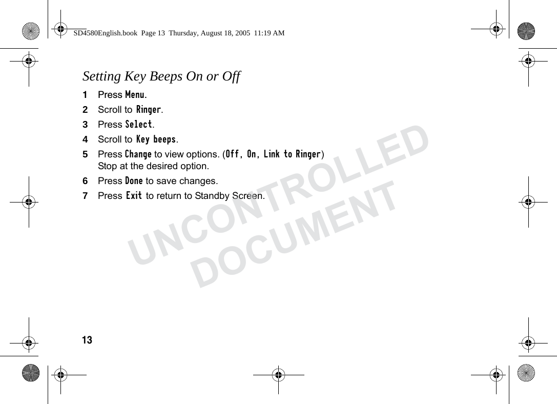 13Setting Key Beeps On or Off1Press Menu.2Scroll to Ringer.3Press Select.4Scroll to Key beeps.5Press Change to view options. (Off, On, Link to Ringer) Stop at the desired option.6Press Done to save changes.7Press Exit to return to Standby Screen.SD4580English.book Page 13 Thursday, August 18, 2005 11:19 AMUNCONTROLLEDDOCUMENT