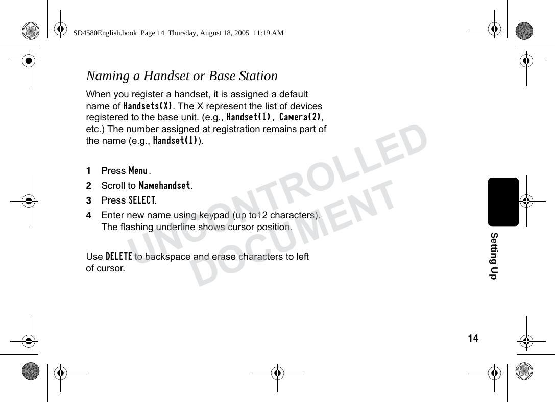 14Setting UpNaming a Handset or Base StationWhen you register a handset, it is assigned a default name of Handsets(X). The X represent the list of devices registered to the base unit. (e.g., Handset(1), Camera(2), etc.) The number assigned at registration remains part of the name (e.g., Handset(1)).1Press Menu.2Scroll to Namehandset.3Press SELECT.4Enter new name using keypad (up to12 characters). The flashing underline shows cursor position. Use DELETE to backspace and erase characters to left of cursor.SD4580English.book Page 14 Thursday, August 18, 2005 11:19 AMUNCONTROLLEDDOCUMENT