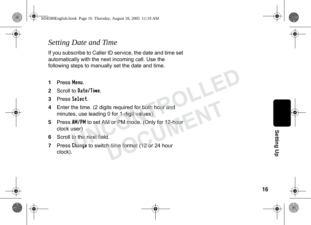 16Setting UpSetting Date and TimeIf you subscribe to Caller ID service, the date and time set automatically with the next incoming call. Use the following steps to manually set the date and time.1Press Menu.2Scroll to Date/Time.3Press Select. 4Enter the time. (2 digits required for both hour and minutes, use leading 0 for 1-digit values)5Press AM/PM to set AM or PM mode. (Only for 12-hour clock user) 6Scroll to the next field.7Press Change to switch time format (12 or 24 hour clock).SD4580English.book Page 16 Thursday, August 18, 2005 11:19 AMUNCONTROLLEDDOCUMENT