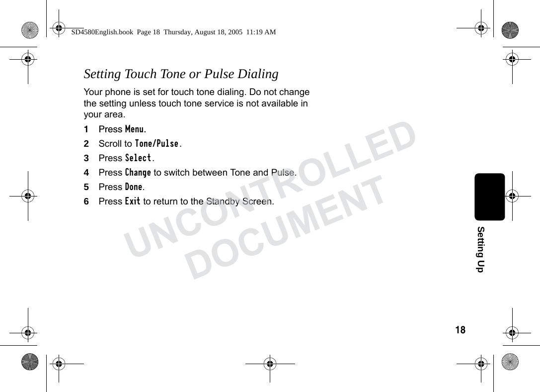 18Setting UpSetting Touch Tone or Pulse DialingYour phone is set for touch tone dialing. Do not change the setting unless touch tone service is not available in your area.1Press Menu.2Scroll to Tone/Pulse.3Press Select.4Press Change to switch between Tone and Pulse.5Press Done.6Press Exit to return to the Standby Screen.SD4580English.book Page 18 Thursday, August 18, 2005 11:19 AMUNCONTROLLEDDOCUMENT