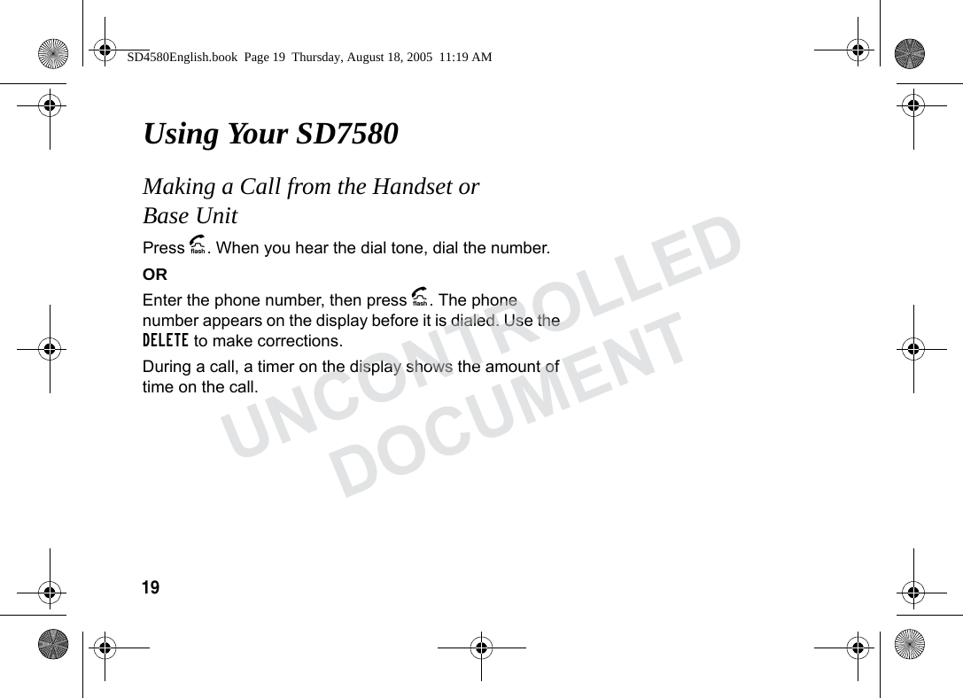 19 Using Your SD7580Making a Call from the Handset or Base UnitPress A. When you hear the dial tone, dial the number.OREnter the phone number, then press A. The phone number appears on the display before it is dialed. Use the DELETE to make corrections.During a call, a timer on the display shows the amount of time on the call. SD4580English.book Page 19 Thursday, August 18, 2005 11:19 AMUNCONTROLLEDDOCUMENT