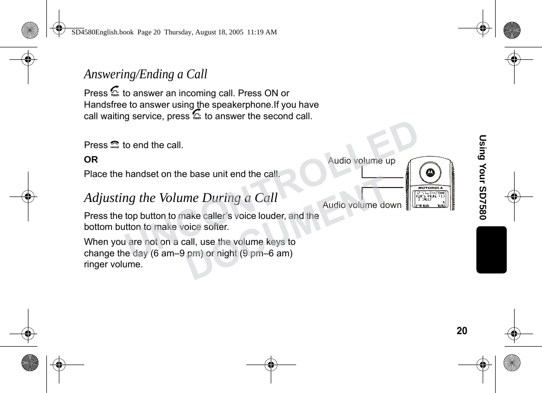 20Using Your SD7580Answering/Ending a CallPress A to answer an incoming call. Press ON or Handsfree to answer using the speakerphone.If you have call waiting service, press A to answer the second call.Press B to end the call. ORPlace the handset on the base unit end the call.Adjusting the Volume During a CallPress the top button to make caller’s voice louder, and the bottom button to make voice softer. When you are not on a call, use the volume keys to change the day (6 am–9 pm) or night (9 pm–6 am) ringer volume.Audio volume upAudio volume downSD4580English.book Page 20 Thursday, August 18, 2005 11:19 AMUNCONTROLLEDDOCUMENT