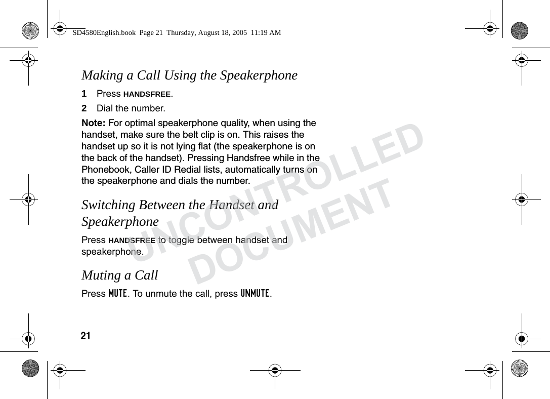 21 Making a Call Using the Speakerphone1Press HANDSFREE.2Dial the number. Note: For optimal speakerphone quality, when using the handset, make sure the belt clip is on. This raises the handset up so it is not lying flat (the speakerphone is on the back of the handset). Pressing Handsfree while in the Phonebook, Caller ID Redial lists, automatically turns on the speakerphone and dials the number. Switching Between the Handset and SpeakerphonePress HANDSFREE to toggle between handset and speakerphone.Muting a Call Press MUTE. To unmute the call, press UNMUTE.SD4580English.book Page 21 Thursday, August 18, 2005 11:19 AMUNCONTROLLEDDOCUMENT