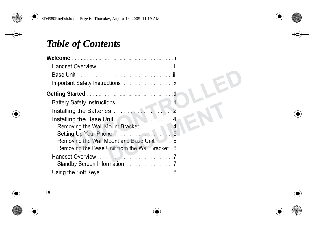 iv Table of ContentsWelcome . . . . . . . . . . . . . . . . . . . . . . . . . . . . . . . . . . iHandset Overview . . . . . . . . . . . . . . . . . . . . . . . . . iiBase Unit . . . . . . . . . . . . . . . . . . . . . . . . . . . . . . . .iiiImportant Safety Instructions . . . . . . . . . . . . . . . . . xGetting Started . . . . . . . . . . . . . . . . . . . . . . . . . . . . .1Battery Safety Instructions . . . . . . . . . . . . . . . . . . .1Installing the Batteries . . . . . . . . . . . . . . . . . 2Installing the Base Unit. . . . . . . . . . . . . . . . . 4Removing the Wall Mount Bracket . . . . . . . . . . .4Setting Up Your Phone . . . . . . . . . . . . . . . . . . . .5Removing the Wall Mount and Base Unit . . . . . .6Removing the Base Unit from the Wall Bracket .6Handset Overview . . . . . . . . . . . . . . . . . . . . . . . . .7Standby Screen Information . . . . . . . . . . . . . . . .7Using the Soft Keys . . . . . . . . . . . . . . . . . . . . . . . .8SD4580English.book Page iv Thursday, August 18, 2005 11:19 AMUNCONTROLLEDDOCUMENT