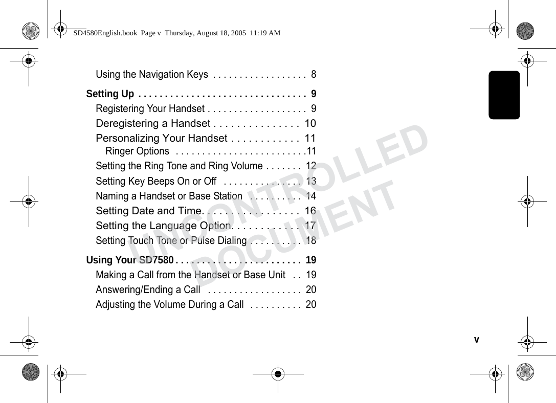 v Using the Navigation Keys . . . . . . . . . . . . . . . . . . 8Setting Up . . . . . . . . . . . . . . . . . . . . . . . . . . . . . . . . 9Registering Your Handset . . . . . . . . . . . . . . . . . . . 9Deregistering a Handset . . . . . . . . . . . . . . . 10Personalizing Your Handset . . . . . . . . . . . . 11Ringer Options . . . . . . . . . . . . . . . . . . . . . . . . .11Setting the Ring Tone and Ring Volume . . . . . . . 12Setting Key Beeps On or Off . . . . . . . . . . . . . . . 13Naming a Handset or Base Station . . . . . . . . . . 14Setting Date and Time. . . . . . . . . . . . . . . . . 16Setting the Language Option. . . . . . . . . . . . 17Setting Touch Tone or Pulse Dialing . . . . . . . . . . 18Using Your SD7580 . . . . . . . . . . . . . . . . . . . . . . . . 19Making a Call from the Handset or Base Unit . . 19Answering/Ending a Call . . . . . . . . . . . . . . . . . . 20Adjusting the Volume During a Call . . . . . . . . . . 20SD4580English.book Page v Thursday, August 18, 2005 11:19 AMUNCONTROLLEDDOCUMENT