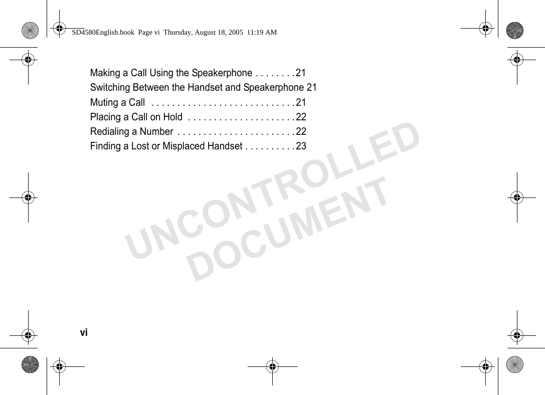 vi Making a Call Using the Speakerphone . . . . . . . .21Switching Between the Handset and Speakerphone 21Muting a Call . . . . . . . . . . . . . . . . . . . . . . . . . . . .21Placing a Call on Hold . . . . . . . . . . . . . . . . . . . . .22Redialing a Number . . . . . . . . . . . . . . . . . . . . . . .22Finding a Lost or Misplaced Handset . . . . . . . . . .23SD4580English.book Page vi Thursday, August 18, 2005 11:19 AMUNCONTROLLEDDOCUMENT