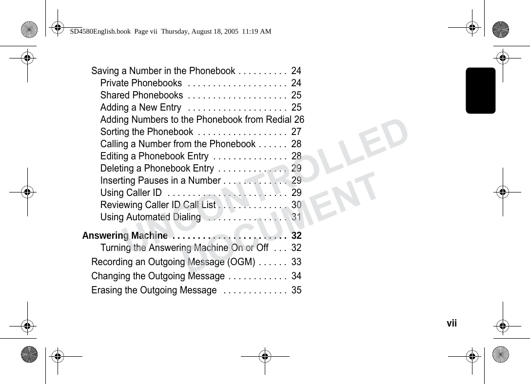 vii Saving a Number in the Phonebook . . . . . . . . . . 24Private Phonebooks . . . . . . . . . . . . . . . . . . . . 24Shared Phonebooks . . . . . . . . . . . . . . . . . . . . 25Adding a New Entry . . . . . . . . . . . . . . . . . . . . 25Adding Numbers to the Phonebook from Redial 26Sorting the Phonebook . . . . . . . . . . . . . . . . . . 27Calling a Number from the Phonebook . . . . . . 28Editing a Phonebook Entry . . . . . . . . . . . . . . . 28Deleting a Phonebook Entry . . . . . . . . . . . . . . 29Inserting Pauses in a Number . . . . . . . . . . . . . 29Using Caller ID . . . . . . . . . . . . . . . . . . . . . . . . 29Reviewing Caller ID Call List . . . . . . . . . . . . . . 30Using Automated Dialing . . . . . . . . . . . . . . . . 31Answering Machine . . . . . . . . . . . . . . . . . . . . . . . 32Turning the Answering Machine On or Off . . . 32Recording an Outgoing Message (OGM) . . . . . . 33Changing the Outgoing Message . . . . . . . . . . . . 34Erasing the Outgoing Message . . . . . . . . . . . . . 35SD4580English.book Page vii Thursday, August 18, 2005 11:19 AMUNCONTROLLEDDOCUMENT