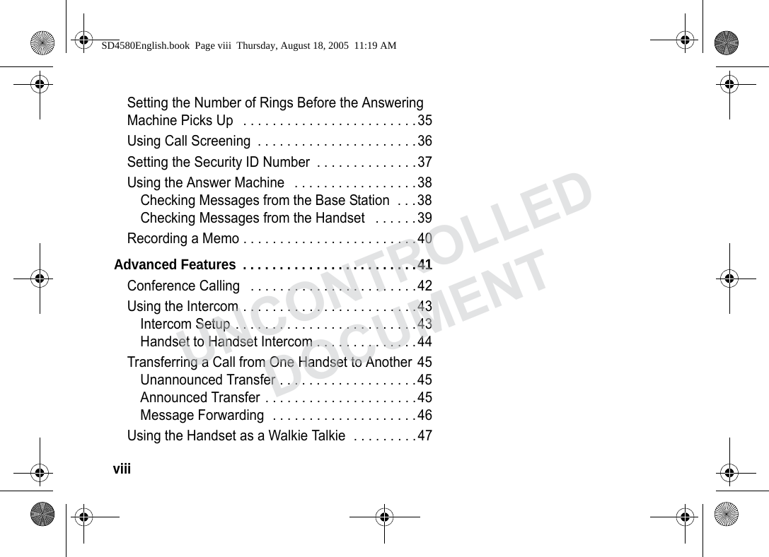 viii Setting the Number of Rings Before the Answering Machine Picks Up . . . . . . . . . . . . . . . . . . . . . . . .35Using Call Screening . . . . . . . . . . . . . . . . . . . . . .36Setting the Security ID Number . . . . . . . . . . . . . .37Using the Answer Machine . . . . . . . . . . . . . . . . .38Checking Messages from the Base Station . . .38Checking Messages from the Handset . . . . . .39Recording a Memo . . . . . . . . . . . . . . . . . . . . . . . .40Advanced Features . . . . . . . . . . . . . . . . . . . . . . . .41Conference Calling . . . . . . . . . . . . . . . . . . . . . . .42Using the Intercom . . . . . . . . . . . . . . . . . . . . . . . .43Intercom Setup . . . . . . . . . . . . . . . . . . . . . . . . .43Handset to Handset Intercom . . . . . . . . . . . . . .44Transferring a Call from One Handset to Another 45Unannounced Transfer . . . . . . . . . . . . . . . . . . .45Announced Transfer . . . . . . . . . . . . . . . . . . . . .45Message Forwarding . . . . . . . . . . . . . . . . . . . .46Using the Handset as a Walkie Talkie . . . . . . . . .47SD4580English.book Page viii Thursday, August 18, 2005 11:19 AMUNCONTROLLEDDOCUMENT