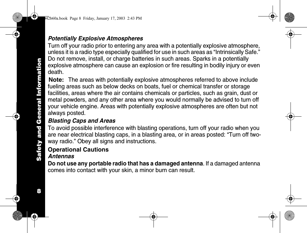 Safety and General Information8Potentially Explosive AtmospheresTurn off your radio prior to entering any area with a potentially explosive atmosphere, unless it is a radio type especially qualified for use in such areas as &ldquo;Intrinsically Safe.&rdquo; Do not remove, install, or charge batteries in such areas. Sparks in a potentially explosive atmosphere can cause an explosion or fire resulting in bodily injury or even death.Note:The areas with potentially explosive atmospheres referred to above include fueling areas such as below decks on boats, fuel or chemical transfer or storage facilities, areas where the air contains chemicals or particles, such as grain, dust or metal powders, and any other area where you would normally be advised to turn off your vehicle engine. Areas with potentially explosive atmospheres are often but not always posted.Blasting Caps and AreasTo avoid possible interference with blasting operations, turn off your radio when you are near electrical blasting caps, in a blasting area, or in areas posted: &ldquo;Turn off two-way radio.&rdquo; Obey all signs and instructions.Operational CautionsAntennasDo not use any portable radio that has a damaged antenna. If a damaged antenna comes into contact with your skin, a minor burn can result.1042b60a.book  Page 8  Friday, January 17, 2003  2:43 PM