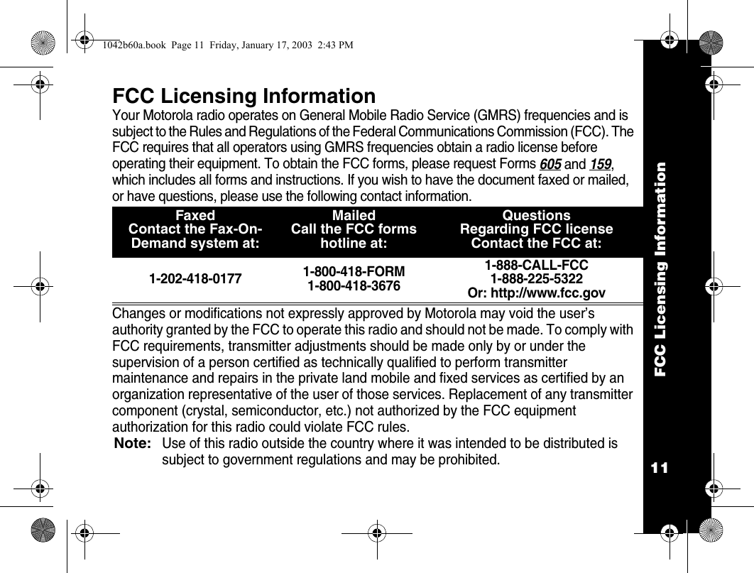 FCC Licensing Information11FCC Licensing InformationYour Motorola radio operates on General Mobile Radio Service (GMRS) frequencies and is subject to the Rules and Regulations of the Federal Communications Commission (FCC). The FCC requires that all operators using GMRS frequencies obtain a radio license before operating their equipment. To obtain the FCC forms, please request Forms 605 and 159, which includes all forms and instructions. If you wish to have the document faxed or mailed, or have questions, please use the following contact information.  Changes or modifications not expressly approved by Motorola may void the user&rsquo;s authority granted by the FCC to operate this radio and should not be made. To comply with FCC requirements, transmitter adjustments should be made only by or under the supervision of a person certified as technically qualified to perform transmitter maintenance and repairs in the private land mobile and fixed services as certified by an organization representative of the user of those services. Replacement of any transmitter component (crystal, semiconductor, etc.) not authorized by the FCC equipment authorization for this radio could violate FCC rules.Note:Use of this radio outside the country where it was intended to be distributed is subject to government regulations and may be prohibited.FaxedContact the Fax-On-Demand system at: Mailed Call the FCC forms hotline at:QuestionsRegarding FCC licenseContact the FCC at:1-202-418-0177 1-800-418-FORM1-800-418-36761-888-CALL-FCC 1-888-225-5322Or: http://www.fcc.gov1042b60a.book  Page 11  Friday, January 17, 2003  2:43 PM