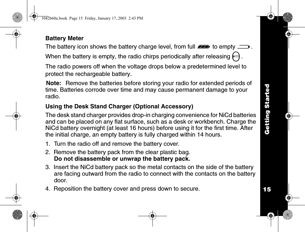 Getting Started15Battery MeterThe battery icon shows the battery charge level, from full d to empty a. When the battery is empty, the radio chirps periodically after releasing M.The radio powers off when the voltage drops below a predetermined level to protect the rechargeable battery.Note: Remove the batteries before storing your radio for extended periods of time. Batteries corrode over time and may cause permanent damage to your radio.Using the Desk Stand Charger (Optional Accessory)The desk stand charger provides drop-in charging convenience for NiCd batteries and can be placed on any flat surface, such as a desk or workbench. Charge the NiCd battery overnight (at least 16 hours) before using it for the first time. After the initial charge, an empty battery is fully charged within 14 hours.1. Turn the radio off and remove the battery cover.2.  Remove the battery pack from the clear plastic bag. Do not disassemble or unwrap the battery pack.3.  Insert the NiCd battery pack so the metal contacts on the side of the battery are facing outward from the radio to connect with the contacts on the battery door.4.  Reposition the battery cover and press down to secure.1042b60a.book  Page 15  Friday, January 17, 2003  2:43 PM