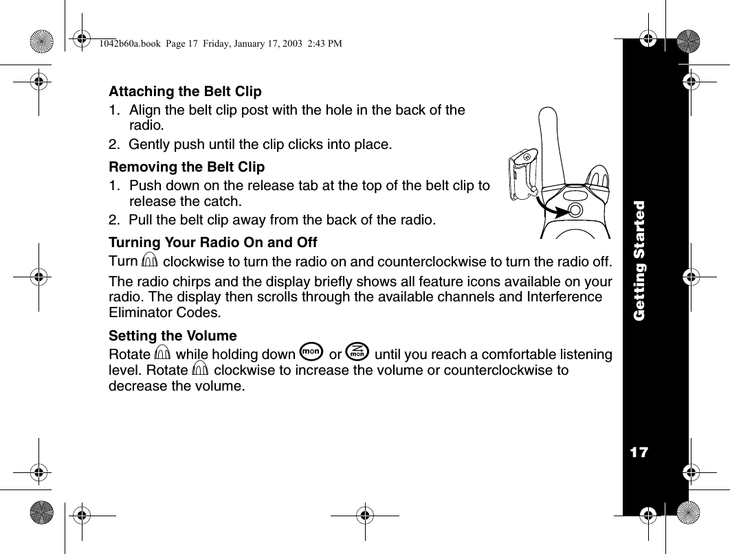 Getting Started17Attaching the Belt Clip1. Align the belt clip post with the hole in the back of the radio.2.  Gently push until the clip clicks into place.Removing the Belt Clip1. Push down on the release tab at the top of the belt clip to release the catch.2.  Pull the belt clip away from the back of the radio.Turning Your Radio On and OffTurn P clockwise to turn the radio on and counterclockwise to turn the radio off. The radio chirps and the display briefly shows all feature icons available on your radio. The display then scrolls through the available channels and Interference Eliminator Codes.Setting the VolumeRotate P while holding down Q or J until you reach a comfortable listening level. Rotate P clockwise to increase the volume or counterclockwise to decrease the volume.1042b60a.book  Page 17  Friday, January 17, 2003  2:43 PM