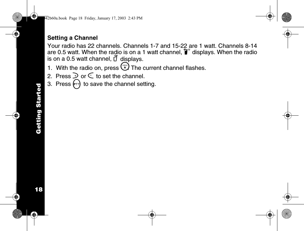 Getting Started18Setting a ChannelYour radio has 22 channels. Channels 1-7 and 15-22 are 1 watt. Channels 8-14 are 0.5 watt. When the radio is on a 1 watt channel, z displays. When the radio is on a 0.5 watt channel, y displays.1. With the radio on, press \. The current channel flashes.2.  Press ] or [ to set the channel.3.  Press M to save the channel setting.1042b60a.book  Page 18  Friday, January 17, 2003  2:43 PM