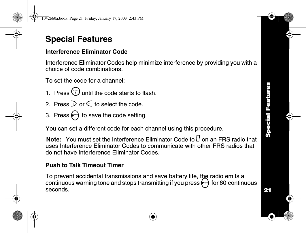 Special Features21Special FeaturesInterference Eliminator CodeInterference Eliminator Codes help minimize interference by providing you with a choice of code combinations.To set the code for a channel:1. Press \  until the code starts to flash.2.  Press ] or [ to select the code.3.  Press M to save the code setting.You can set a different code for each channel using this procedure.Note: You must set the Interference Eliminator Code to 0 on an FRS radio that uses Interference Eliminator Codes to communicate with other FRS radios that do not have Interference Eliminator Codes.Push to Talk Timeout TimerTo prevent accidental transmissions and save battery life, the radio emits a continuous warning tone and stops transmitting if you press M for 60 continuous seconds.1042b60a.book  Page 21  Friday, January 17, 2003  2:43 PM