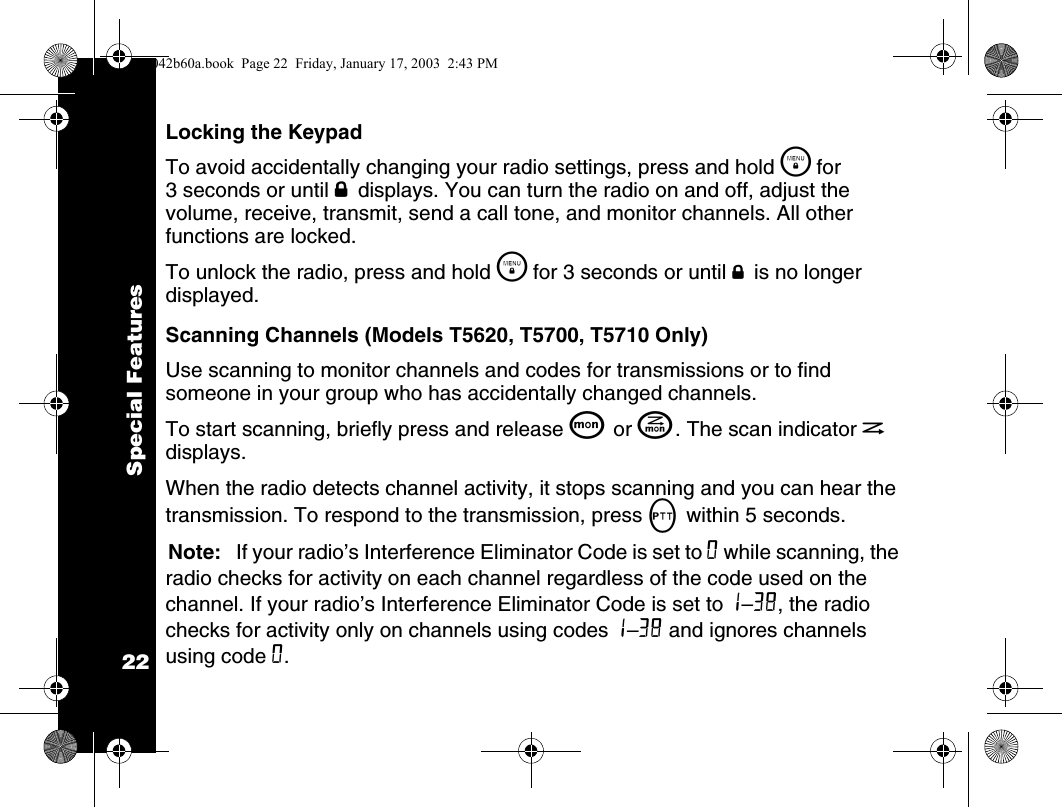 Special Features22Locking the KeypadTo avoid accidentally changing your radio settings, press and hold \  for 3 seconds or until f displays. You can turn the radio on and off, adjust the volume, receive, transmit, send a call tone, and monitor channels. All other functions are locked.To unlock the radio, press and hold \  for 3 seconds or until f is no longer displayed.Scanning Channels (Models T5620, T5700, T5710 Only)Use scanning to monitor channels and codes for transmissions or to find someone in your group who has accidentally changed channels.To start scanning, briefly press and release Q or J. The scan indicator h displays.When the radio detects channel activity, it stops scanning and you can hear the transmission. To respond to the transmission, press M within 5 seconds.Note: If your radio&rsquo;s Interference Eliminator Code is set to 0 while scanning, the radio checks for activity on each channel regardless of the code used on the channel. If your radio&rsquo;s Interference Eliminator Code is set to 1&ndash;38, the radio checks for activity only on channels using codes 1&ndash;38 and ignores channels using code 0.1042b60a.book  Page 22  Friday, January 17, 2003  2:43 PM