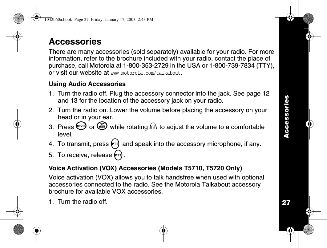 Accessories27AccessoriesThere are many accessories (sold separately) available for your radio. For more information, refer to the brochure included with your radio, contact the place of purchase, call Motorola at 1-800-353-2729 in the USA or 1-800-739-7834 (TTY), or visit our website at www.motorola.com/talkabout.Using Audio Accessories     1. Turn the radio off. Plug the accessory connector into the jack. See page 12 and 13 for the location of the accessory jack on your radio.2.  Turn the radio on. Lower the volume before placing the accessory on your head or in your ear.3.  Press Q or J while rotating P to adjust the volume to a comfortable level.4.  To transmit, press M and speak into the accessory microphone, if any.5.  To receive, release M.Voice Activation (VOX) Accessories (Models T5710, T5720 Only)Voice activation (VOX) allows you to talk handsfree when used with optional accessories connected to the radio. See the Motorola Talkabout accessory brochure for available VOX accessories.1. Turn the radio off.1042b60a.book  Page 27  Friday, January 17, 2003  2:43 PM