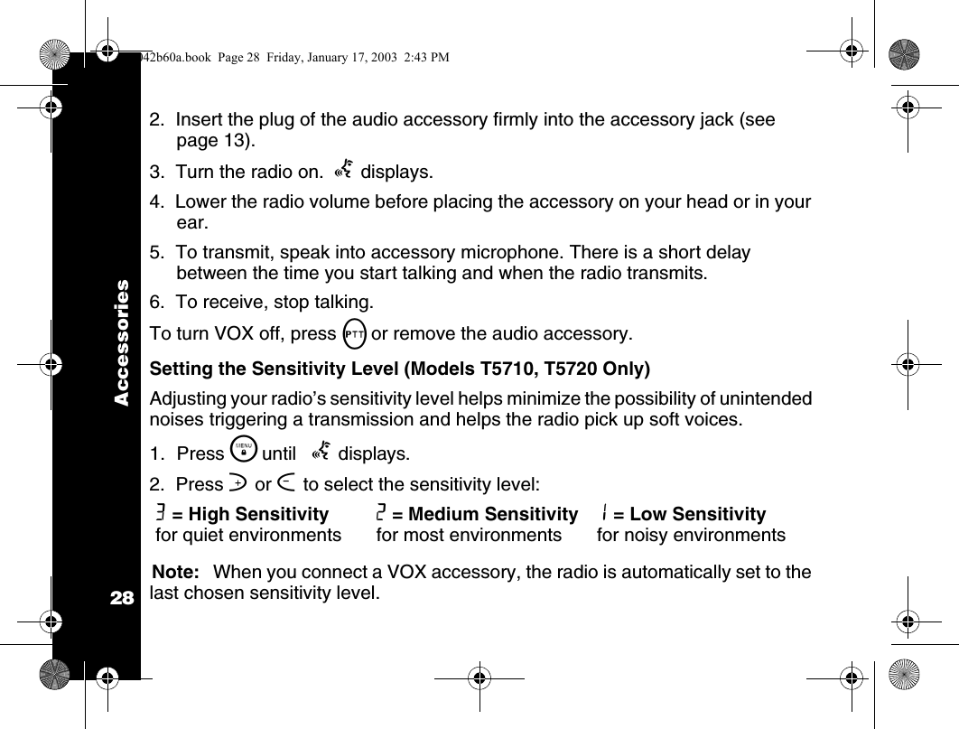 Accessories282.  Insert the plug of the audio accessory firmly into the accessory jack (see page 13).3.  Turn the radio on.  g displays.4.  Lower the radio volume before placing the accessory on your head or in your ear.5.  To transmit, speak into accessory microphone. There is a short delay between the time you start talking and when the radio transmits.6.  To receive, stop talking.To turn VOX off, press Mor remove the audio accessory.Setting the Sensitivity Level (Models T5710, T5720 Only)Adjusting your radio&rsquo;s sensitivity level helps minimize the possibility of unintended noises triggering a transmission and helps the radio pick up soft voices.1. Press \  until   g displays. 2.  Press ] or [ to select the sensitivity level:Note: When you connect a VOX accessory, the radio is automatically set to the last chosen sensitivity level.3 = High Sensitivity for quiet environments 2 = Medium Sensitivity for most environments 1 = Low Sensitivity for noisy environments1042b60a.book  Page 28  Friday, January 17, 2003  2:43 PM