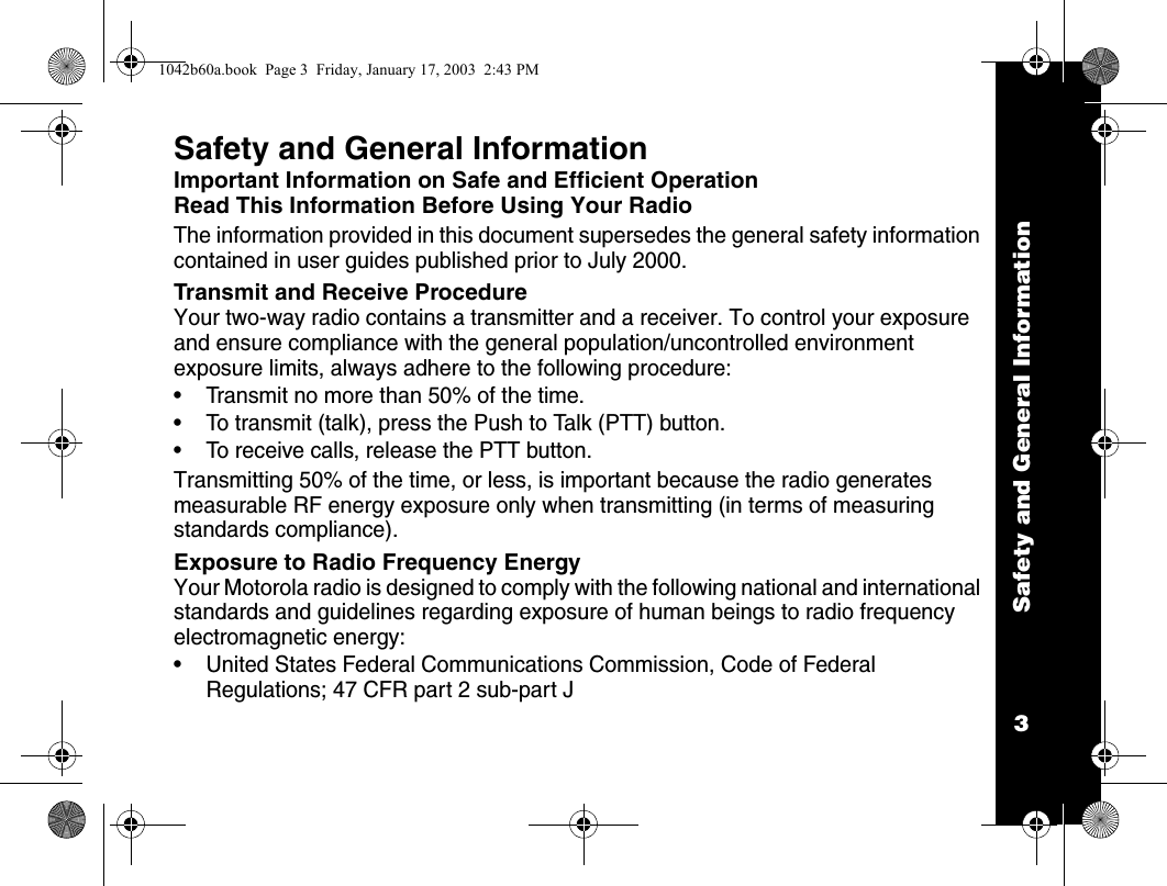 Safety and General Information3Safety and General InformationImportant Information on Safe and Efficient OperationRead This Information Before Using Your RadioThe information provided in this document supersedes the general safety information contained in user guides published prior to July 2000.Transmit and Receive ProcedureYour two-way radio contains a transmitter and a receiver. To control your exposure and ensure compliance with the general population/uncontrolled environment exposure limits, always adhere to the following procedure: &bull; Transmit no more than 50% of the time.&bull; To transmit (talk), press the Push to Talk (PTT) button.&bull; To receive calls, release the PTT button.Transmitting 50% of the time, or less, is important because the radio generates measurable RF energy exposure only when transmitting (in terms of measuring standards compliance).Exposure to Radio Frequency EnergyYour Motorola radio is designed to comply with the following national and international standards and guidelines regarding exposure of human beings to radio frequency electromagnetic energy:&bull; United States Federal Communications Commission, Code of Federal Regulations; 47 CFR part 2 sub-part J1042b60a.book  Page 3  Friday, January 17, 2003  2:43 PM