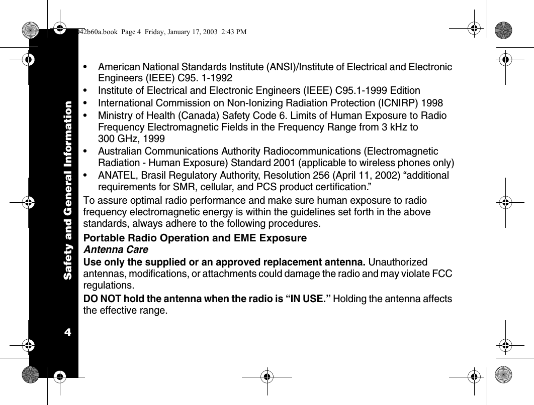 Safety and General Information4&bull; American National Standards Institute (ANSI)/Institute of Electrical and Electronic Engineers (IEEE) C95. 1-1992&bull; Institute of Electrical and Electronic Engineers (IEEE) C95.1-1999 Edition&bull; International Commission on Non-Ionizing Radiation Protection (ICNIRP) 1998&bull; Ministry of Health (Canada) Safety Code 6. Limits of Human Exposure to Radio Frequency Electromagnetic Fields in the Frequency Range from 3 kHz to 300 GHz, 1999&bull; Australian Communications Authority Radiocommunications (Electromagnetic Radiation - Human Exposure) Standard 2001 (applicable to wireless phones only)&bull; ANATEL, Brasil Regulatory Authority, Resolution 256 (April 11, 2002) &ldquo;additional requirements for SMR, cellular, and PCS product certification.&rdquo;To assure optimal radio performance and make sure human exposure to radio frequency electromagnetic energy is within the guidelines set forth in the above standards, always adhere to the following procedures.Portable Radio Operation and EME ExposureAntenna CareUse only the supplied or an approved replacement antenna. Unauthorized antennas, modifications, or attachments could damage the radio and may violate FCC regulations.DO NOT hold the antenna when the radio is &ldquo;IN USE.&rdquo; Holding the antenna affects the effective range.1042b60a.book  Page 4  Friday, January 17, 2003  2:43 PM
