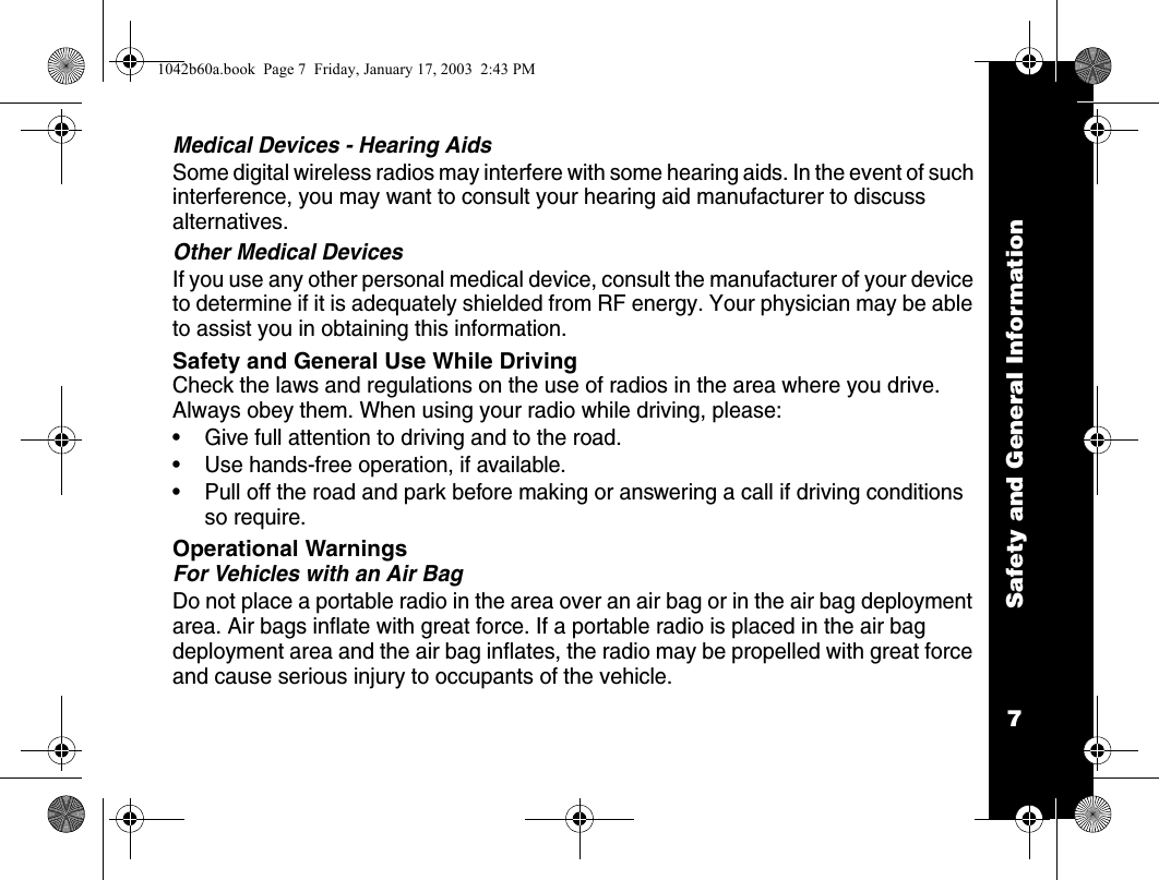 Safety and General Information7Medical Devices - Hearing AidsSome digital wireless radios may interfere with some hearing aids. In the event of such interference, you may want to consult your hearing aid manufacturer to discuss alternatives.Other Medical DevicesIf you use any other personal medical device, consult the manufacturer of your device to determine if it is adequately shielded from RF energy. Your physician may be able to assist you in obtaining this information.Safety and General Use While DrivingCheck the laws and regulations on the use of radios in the area where you drive. Always obey them. When using your radio while driving, please:&bull; Give full attention to driving and to the road.&bull; Use hands-free operation, if available.&bull; Pull off the road and park before making or answering a call if driving conditions so require.Operational WarningsFor Vehicles with an Air BagDo not place a portable radio in the area over an air bag or in the air bag deployment area. Air bags inflate with great force. If a portable radio is placed in the air bag deployment area and the air bag inflates, the radio may be propelled with great force and cause serious injury to occupants of the vehicle.1042b60a.book  Page 7  Friday, January 17, 2003  2:43 PM