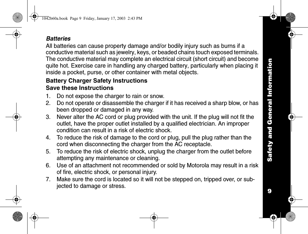 Safety and General Information9BatteriesAll batteries can cause property damage and/or bodily injury such as burns if a conductive material such as jewelry, keys, or beaded chains touch exposed terminals. The conductive material may complete an electrical circuit (short circuit) and become quite hot. Exercise care in handling any charged battery, particularly when placing it inside a pocket, purse, or other container with metal objects.Battery Charger Safety InstructionsSave these Instructions1. Do not expose the charger to rain or snow.2. Do not operate or disassemble the charger if it has received a sharp blow, or has been dropped or damaged in any way.3. Never alter the AC cord or plug provided with the unit. If the plug will not fit the outlet, have the proper outlet installed by a qualified electrician. An improper condition can result in a risk of electric shock.4. To reduce the risk of damage to the cord or plug, pull the plug rather than the cord when disconnecting the charger from the AC receptacle.5. To reduce the risk of electric shock, unplug the charger from the outlet before attempting any maintenance or cleaning.6. Use of an attachment not recommended or sold by Motorola may result in a risk of fire, electric shock, or personal injury.7. Make sure the cord is located so it will not be stepped on, tripped over, or sub-jected to damage or stress.1042b60a.book  Page 9  Friday, January 17, 2003  2:43 PM