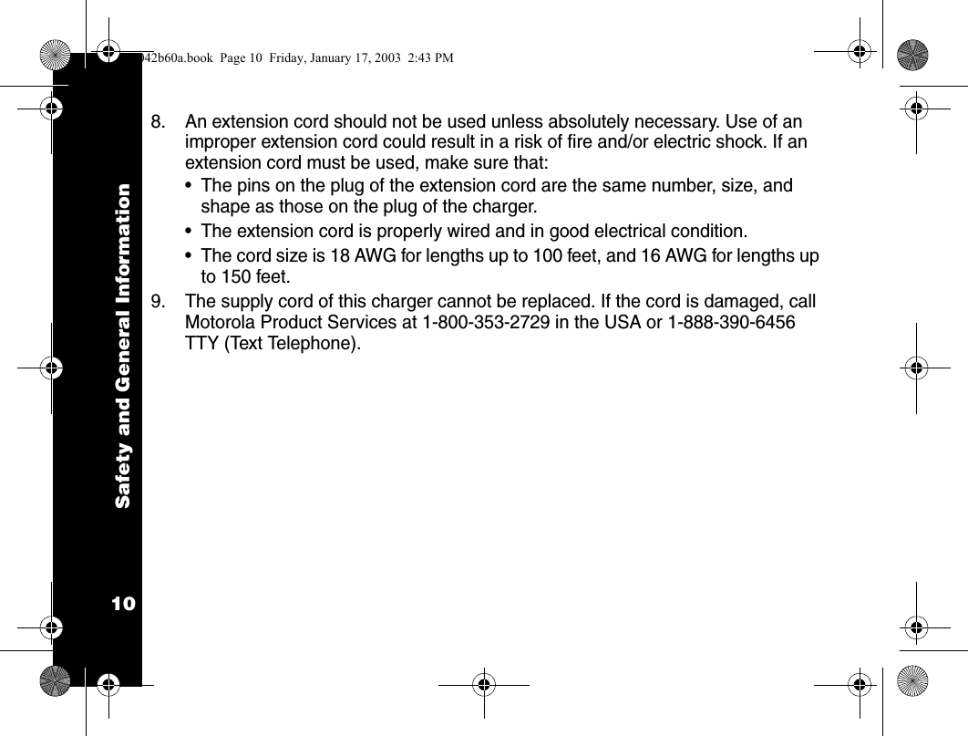 Safety and General Information108. An extension cord should not be used unless absolutely necessary. Use of an improper extension cord could result in a risk of fire and/or electric shock. If an extension cord must be used, make sure that:&bull; The pins on the plug of the extension cord are the same number, size, and shape as those on the plug of the charger.&bull; The extension cord is properly wired and in good electrical condition.&bull; The cord size is 18 AWG for lengths up to 100 feet, and 16 AWG for lengths up to 150 feet.9. The supply cord of this charger cannot be replaced. If the cord is damaged, call Motorola Product Services at 1-800-353-2729 in the USA or 1-888-390-6456 TTY (Text Telephone).1042b60a.book  Page 10  Friday, January 17, 2003  2:43 PM