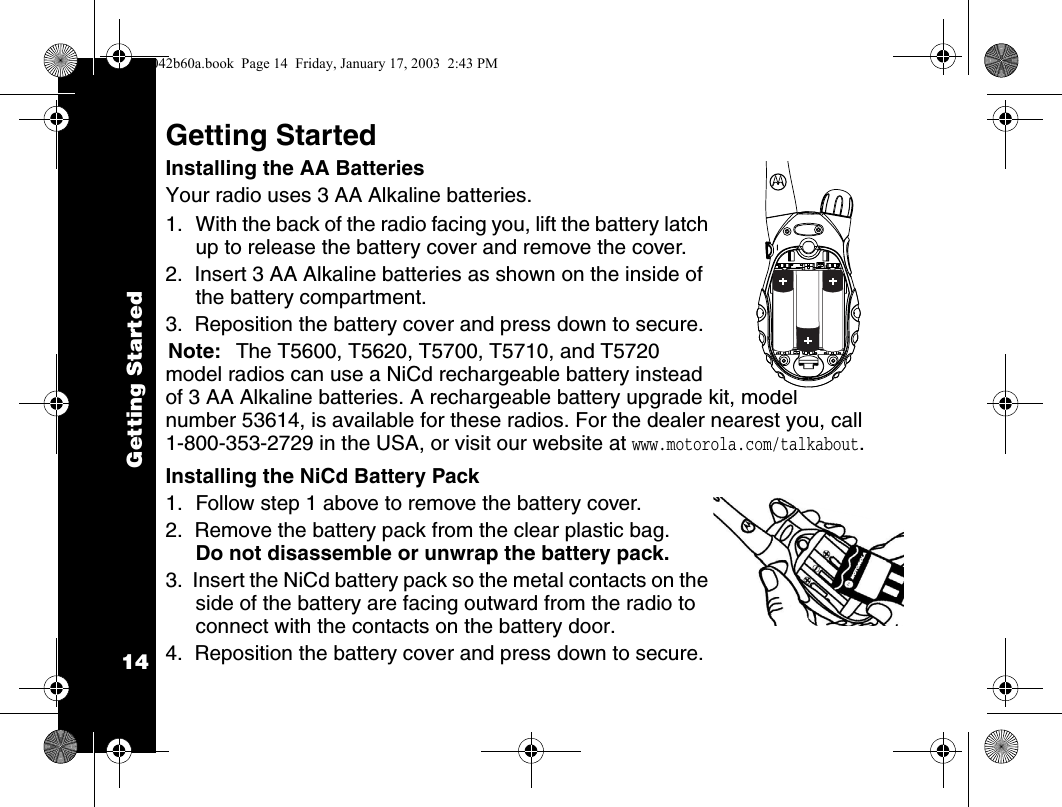 Getting Started14Getting StartedInstalling the AA BatteriesYour radio uses 3 AA Alkaline batteries.1. With the back of the radio facing you, lift the battery latch up to release the battery cover and remove the cover.2.  Insert 3 AA Alkaline batteries as shown on the inside of the battery compartment.3.  Reposition the battery cover and press down to secure.Note: The T5600, T5620, T5700, T5710, and T5720 model radios can use a NiCd rechargeable battery instead of 3 AA Alkaline batteries. A rechargeable battery upgrade kit, model number 53614, is available for these radios. For the dealer nearest you, call 1-800-353-2729 in the USA, or visit our website at www.motorola.com/talkabout.Installing the NiCd Battery Pack1. Follow step 1 above to remove the battery cover.2.  Remove the battery pack from the clear plastic bag. Do not disassemble or unwrap the battery pack.3.  Insert the NiCd battery pack so the metal contacts on the side of the battery are facing outward from the radio to connect with the contacts on the battery door. 4.  Reposition the battery cover and press down to secure.1042b60a.book  Page 14  Friday, January 17, 2003  2:43 PM