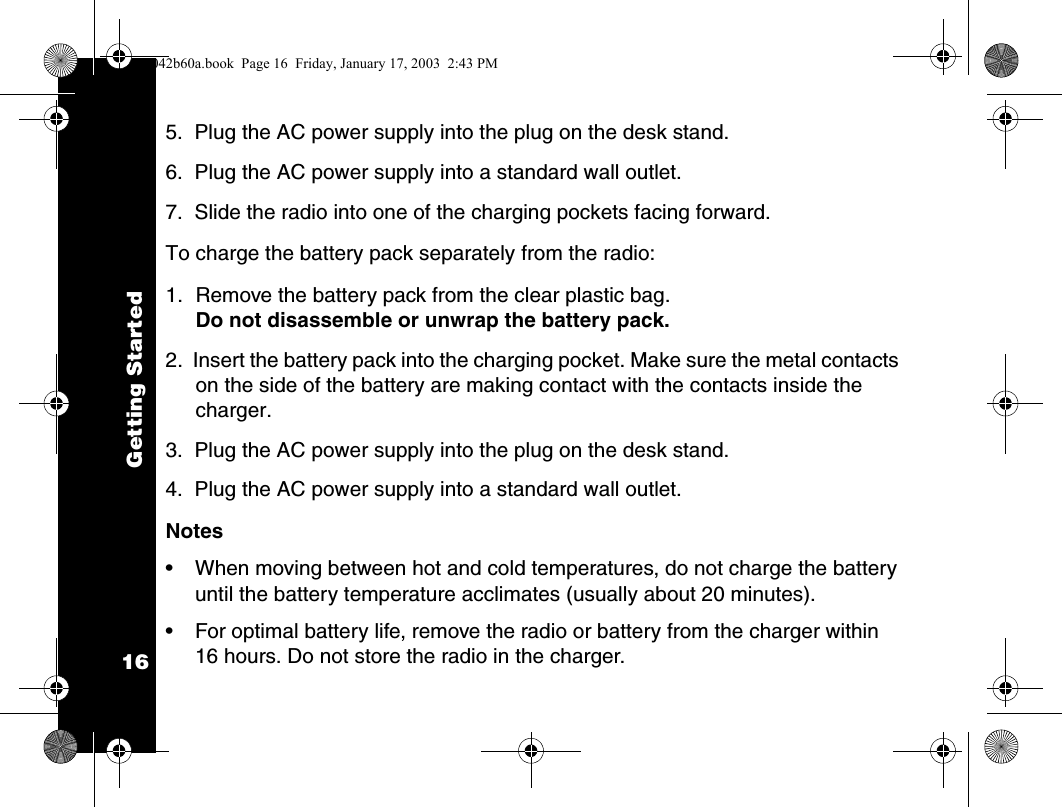 Getting Started165.  Plug the AC power supply into the plug on the desk stand.6.  Plug the AC power supply into a standard wall outlet.7.  Slide the radio into one of the charging pockets facing forward.To charge the battery pack separately from the radio:1. Remove the battery pack from the clear plastic bag. Do not disassemble or unwrap the battery pack.2.  Insert the battery pack into the charging pocket. Make sure the metal contacts on the side of the battery are making contact with the contacts inside the charger.3.  Plug the AC power supply into the plug on the desk stand.4.  Plug the AC power supply into a standard wall outlet.Notes&bull; When moving between hot and cold temperatures, do not charge the battery until the battery temperature acclimates (usually about 20 minutes).&bull; For optimal battery life, remove the radio or battery from the charger within 16 hours. Do not store the radio in the charger.1042b60a.book  Page 16  Friday, January 17, 2003  2:43 PM
