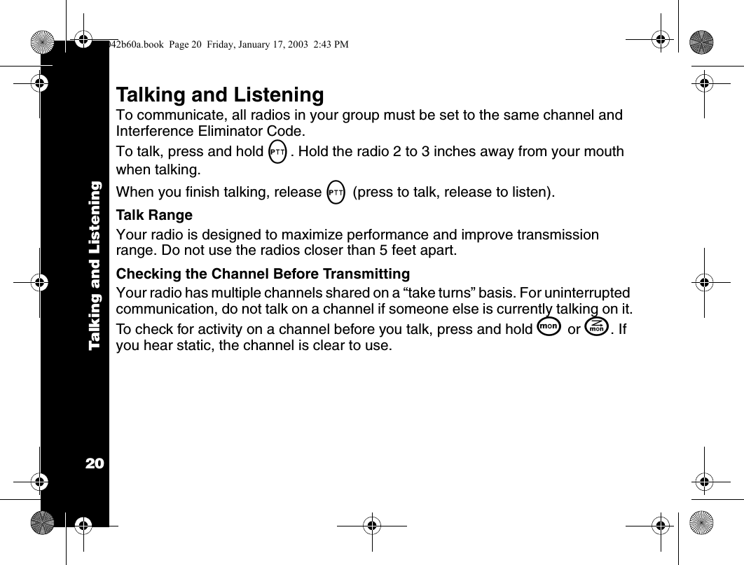 Talking and Listening20Talking and ListeningTo communicate, all radios in your group must be set to the same channel and Interference Eliminator Code.To talk, press and hold M. Hold the radio 2 to 3 inches away from your mouth when talking.When you finish talking, release M (press to talk, release to listen).Talk RangeYour radio is designed to maximize performance and improve transmission range. Do not use the radios closer than 5 feet apart.Checking the Channel Before TransmittingYour radio has multiple channels shared on a &ldquo;take turns&rdquo; basis. For uninterrupted communication, do not talk on a channel if someone else is currently talking on it.To check for activity on a channel before you talk, press and hold Q or J. If you hear static, the channel is clear to use.1042b60a.book  Page 20  Friday, January 17, 2003  2:43 PM