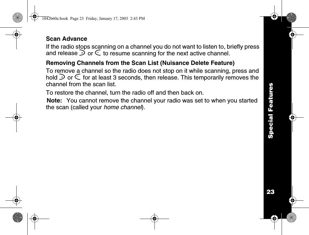 Special Features23Scan AdvanceIf the radio stops scanning on a channel you do not want to listen to, briefly press and release ] or [ to resume scanning for the next active channel.Removing Channels from the Scan List (Nuisance Delete Feature)To remove a channel so the radio does not stop on it while scanning, press and hold ] or [ for at least 3 seconds, then release. This temporarily removes the channel from the scan list. To restore the channel, turn the radio off and then back on.Note: You cannot remove the channel your radio was set to when you started the scan (called your home channel).1042b60a.book  Page 23  Friday, January 17, 2003  2:43 PM