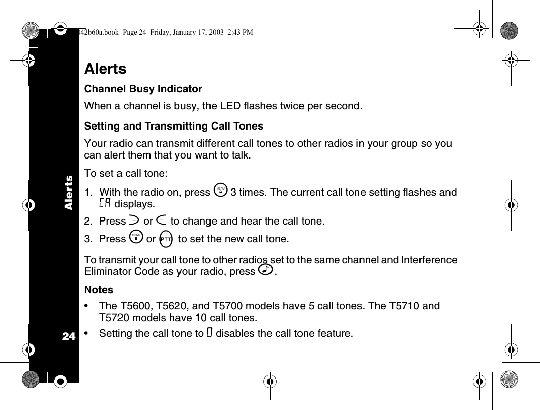 Alerts24AlertsChannel Busy IndicatorWhen a channel is busy, the LED flashes twice per second.Setting and Transmitting Call Tones Your radio can transmit different call tones to other radios in your group so you can alert them that you want to talk.To set a call tone:1. With the radio on, press \  3 times. The current call tone setting flashes and E displays.2.  Press ] or [ to change and hear the call tone.3.  Press \  or M to set the new call tone. To transmit your call tone to other radios set to the same channel and Interference Eliminator Code as your radio, press ^.Notes&bull; The T5600, T5620, and T5700 models have 5 call tones. The T5710 and T5720 models have 10 call tones.&bull; Setting the call tone to 0 disables the call tone feature.1042b60a.book  Page 24  Friday, January 17, 2003  2:43 PM