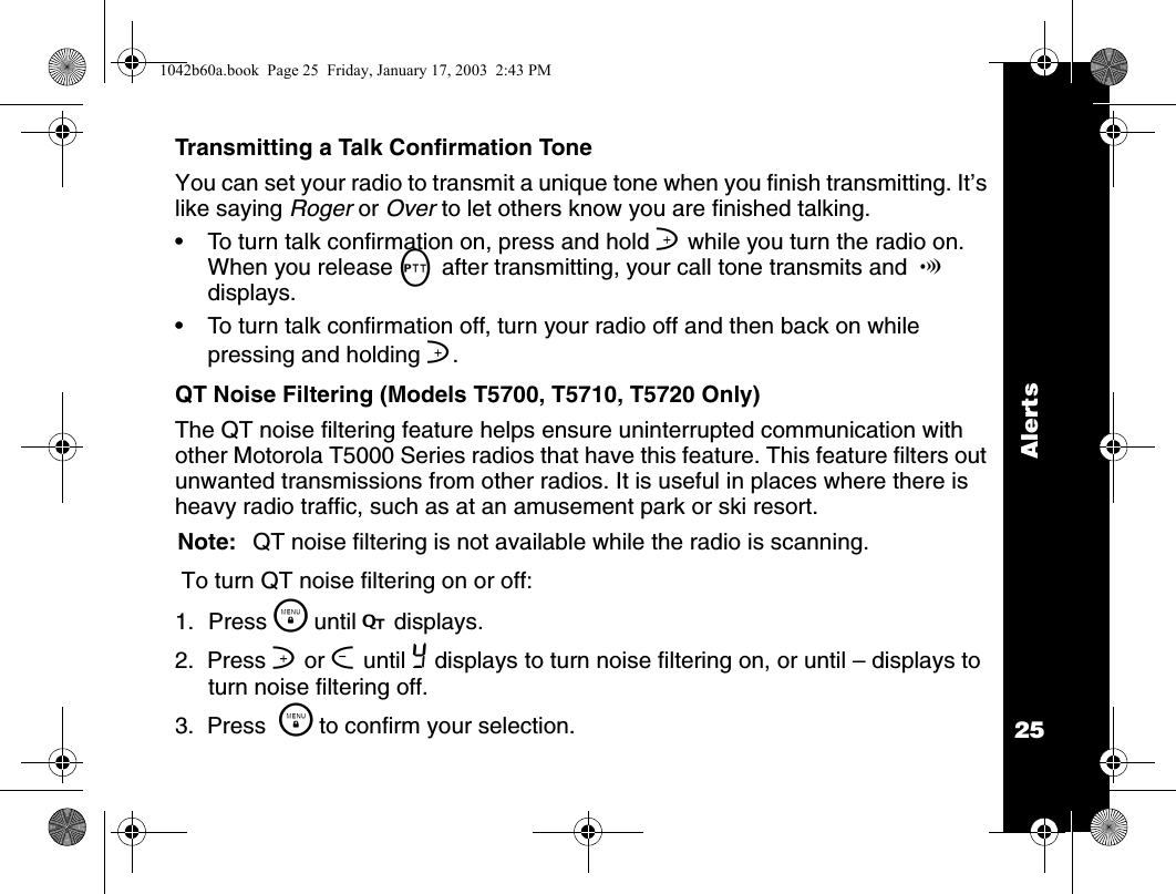 Alerts25Transmitting a Talk Confirmation ToneYou can set your radio to transmit a unique tone when you finish transmitting. It&rsquo;s like saying Roger or Over to let others know you are finished talking. &bull; To turn talk confirmation on, press and hold ] while you turn the radio on. When you release M after transmitting, your call tone transmits and  ! displays.&bull; To turn talk confirmation off, turn your radio off and then back on while pressing and holding ].QT Noise Filtering (Models T5700, T5710, T5720 Only)The QT noise filtering feature helps ensure uninterrupted communication with other Motorola T5000 Series radios that have this feature. This feature filters out unwanted transmissions from other radios. It is useful in places where there is heavy radio traffic, such as at an amusement park or ski resort.Note: QT noise filtering is not available while the radio is scanning. To turn QT noise filtering on or off:1. Press \  until F displays.2.  Press ] or [ until Y displays to turn noise filtering on, or until &ndash; displays to turn noise filtering off.3.  Press  \  to confirm your selection.1042b60a.book  Page 25  Friday, January 17, 2003  2:43 PM