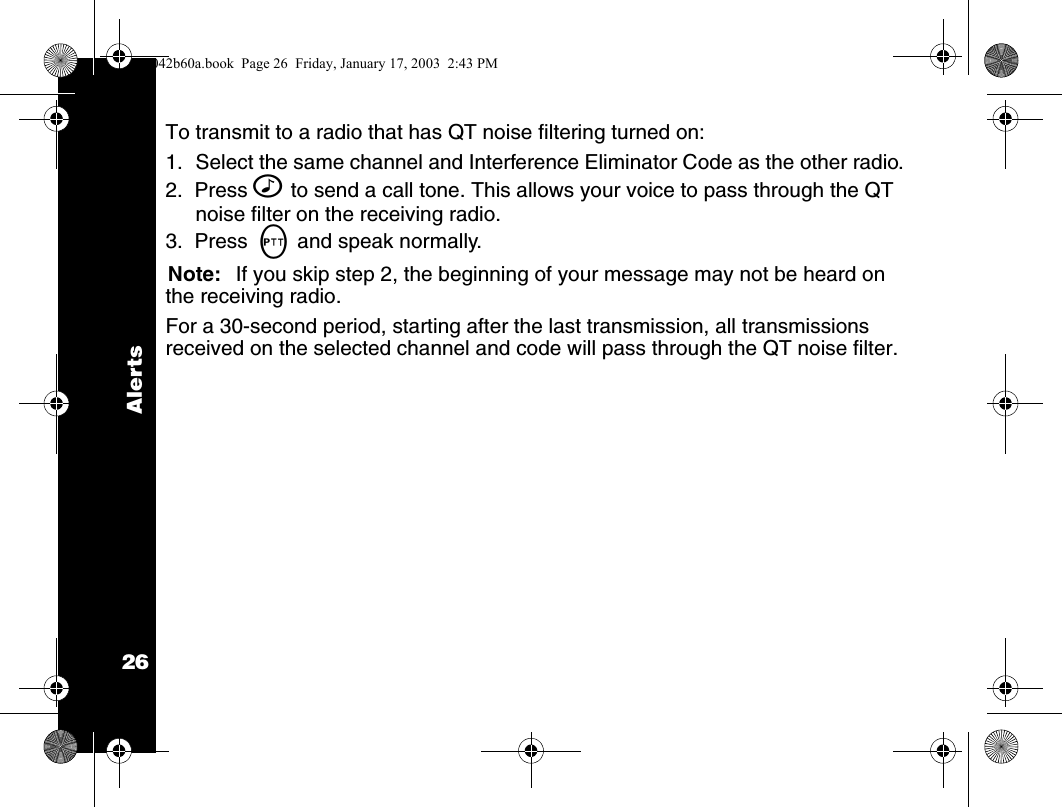 Alerts26To transmit to a radio that has QT noise filtering turned on:1. Select the same channel and Interference Eliminator Code as the other radio.2.  Press ^ to send a call tone. This allows your voice to pass through the QT noise filter on the receiving radio. 3.  Press  M and speak normally.Note: If you skip step 2, the beginning of your message may not be heard on the receiving radio.For a 30-second period, starting after the last transmission, all transmissions received on the selected channel and code will pass through the QT noise filter.1042b60a.book  Page 26  Friday, January 17, 2003  2:43 PM